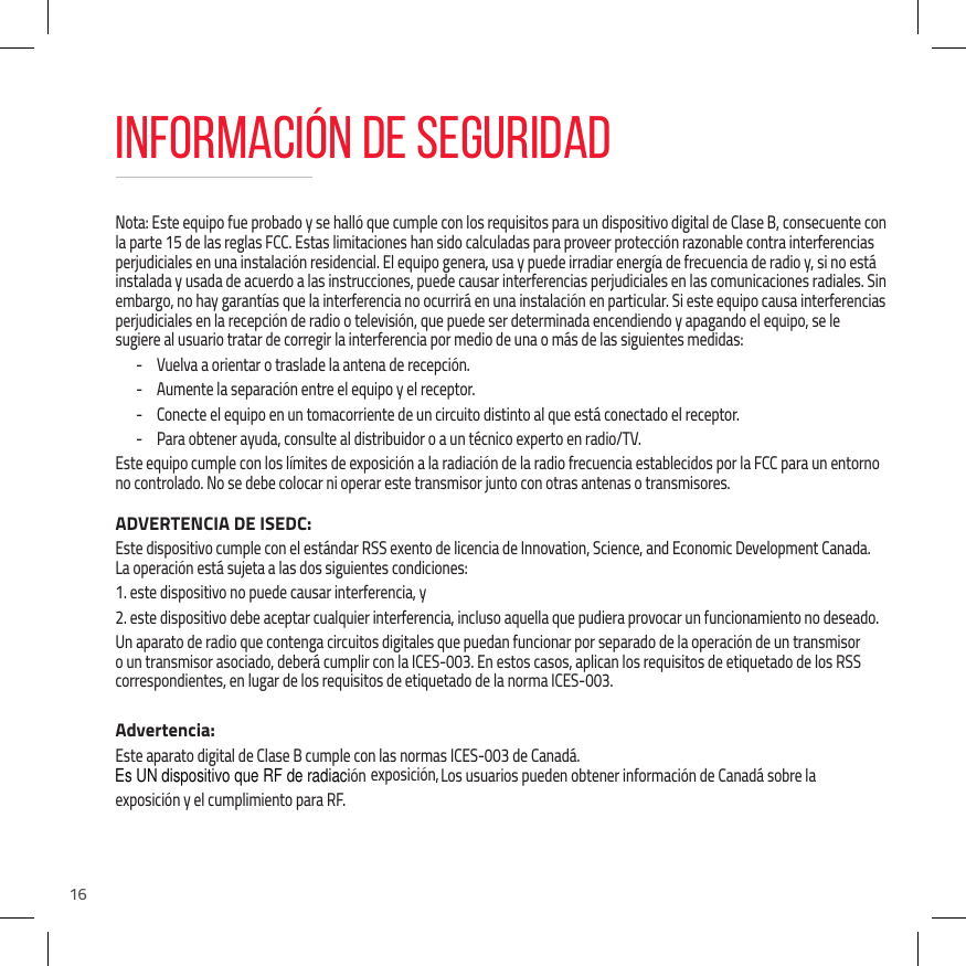 16Nota: Este equipo fue probado y se hall&oacute; que cumple con los requisitos para un dispositivo digital de Clase B, consecuente con la parte 15 de las reglas FCC. Estas limitaciones han sido calculadas para proveer protecci&oacute;n razonable contra interferencias perjudiciales en una instalaci&oacute;n residencial. El equipo genera, usa y puede irradiar energ&iacute;a de frecuencia de radio y, si no est&aacute; instalada y usada de acuerdo a las instrucciones, puede causar interferencias perjudiciales en las comunicaciones radiales. Sin embargo, no hay garant&iacute;as que la interferencia no ocurrir&aacute; en una instalaci&oacute;n en particular. Si este equipo causa interferencias perjudiciales en la recepci&oacute;n de radio o televisi&oacute;n, que puede ser determinada encendiendo y apagando el equipo, se le sugiere al usuario tratar de corregir la interferencia por medio de una o m&aacute;s de las siguientes medidas: - Vuelva a orientar o traslade la antena de recepci&oacute;n. - Aumente la separaci&oacute;n entre el equipo y el receptor. - Conecte el equipo en un tomacorriente de un circuito distinto al que est&aacute; conectado el receptor. - Para obtener ayuda, consulte al distribuidor o a un t&eacute;cnico experto en radio/TV.Este equipo cumple con los l&iacute;mites de exposici&oacute;n a la radiaci&oacute;n de la radio frecuencia establecidos por la FCC para un entorno no controlado. No se debe colocar ni operar este transmisor junto con otras antenas o transmisores.ADVERTENCIA DE ISEDC:Este dispositivo cumple con el est&aacute;ndar RSS exento de licencia de Innovation, Science, and Economic Development Canada. La operaci&oacute;n est&aacute; sujeta a las dos siguientes condiciones: 1. este dispositivo no puede causar interferencia, y2. este dispositivo debe aceptar cualquier interferencia, incluso aquella que pudiera provocar un funcionamiento no deseado.Un aparato de radio que contenga circuitos digitales que puedan funcionar por separado de la operaci&oacute;n de un transmisor o un transmisor asociado, deber&aacute; cumplir con la ICES-003. En estos casos, aplican los requisitos de etiquetado de los RSS correspondientes, en lugar de los requisitos de etiquetado de la norma ICES-003.Advertencia:Este aparato digital de Clase B cumple con las normas ICES-003 de Canad&aacute;.Los usuarios pueden obtener informaci&oacute;n de Canad&aacute; sobre la exposici&oacute;n y el cumplimiento para RF.INFORMACI&Oacute;N DE SEGURIDADEsUNdispositivoqueRFderadiaci&oacute;nEsUNdispositivoqueRFderadiaci&oacute;nEsUNdispositivoqueRFderadiaci&oacute;nEsUNdispositivoqueRFderadiaci&oacute;nEs UN dispositivo que RF de radiaci&oacute;n exposici&oacute;n,