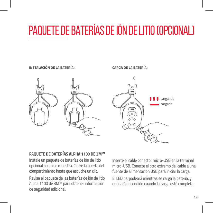 19PAQUETE DE BATER&Iacute;AS ALPHA 1100 DE 3MTM Instale un paquete de bater&iacute;as de i&oacute;n de litio opcional como se muestra. Cierre la puerta del compartimiento hasta que escuche un clic.Revise el paquete de las bater&iacute;as de i&oacute;n de litio Alpha 1100 de 3MTM para obtener informaci&oacute;n de seguridad adicional.Inserte el cable conector micro-USB en la terminal micro-USB. Conecte el otro extremo del cable a una fuente de alimentaci&oacute;n USB para iniciar la carga. El LED parpadear&aacute; mientras se carga la bater&iacute;a, y quedar&aacute; encendido cuando la carga est&eacute; completa.cargandocargadaINSTALACI&Oacute;N DE LA BATER&Iacute;A:BATTERY LOWCARGA DE LA BATER&Iacute;A:PAQUETE DE BATER&Iacute;AS DE I&Oacute;N DE LITIO (OPCIONAL)