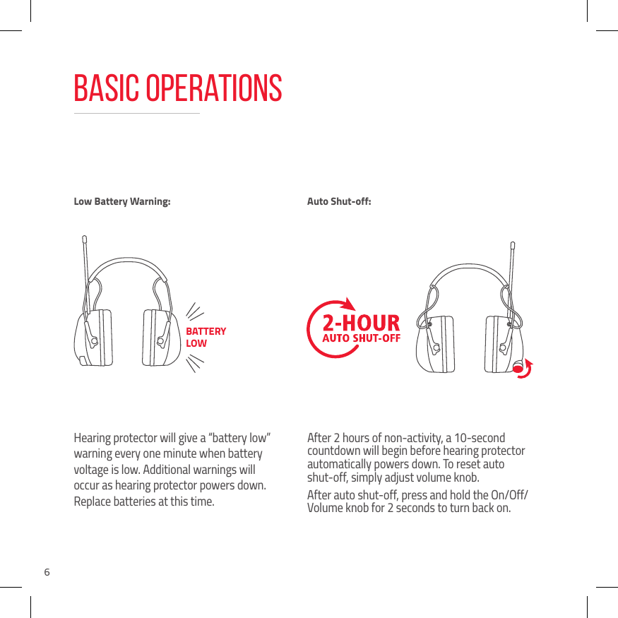 6Basic OperationsHearing protector will give a &ldquo;battery low&rdquo; warning every one minute when battery voltage is low. Additional warnings will occur as hearing protector powers down. Replace batteries at this time.After 2 hours of non-activity, a 10-second countdown will begin before hearing protector automatically powers down. To reset auto  shut-off, simply adjust volume knob.After auto shut-off, press and hold the On/Off/Volume knob for 2 seconds to turn back on.Low Battery Warning: Auto Shut-off:BATTERY LOW