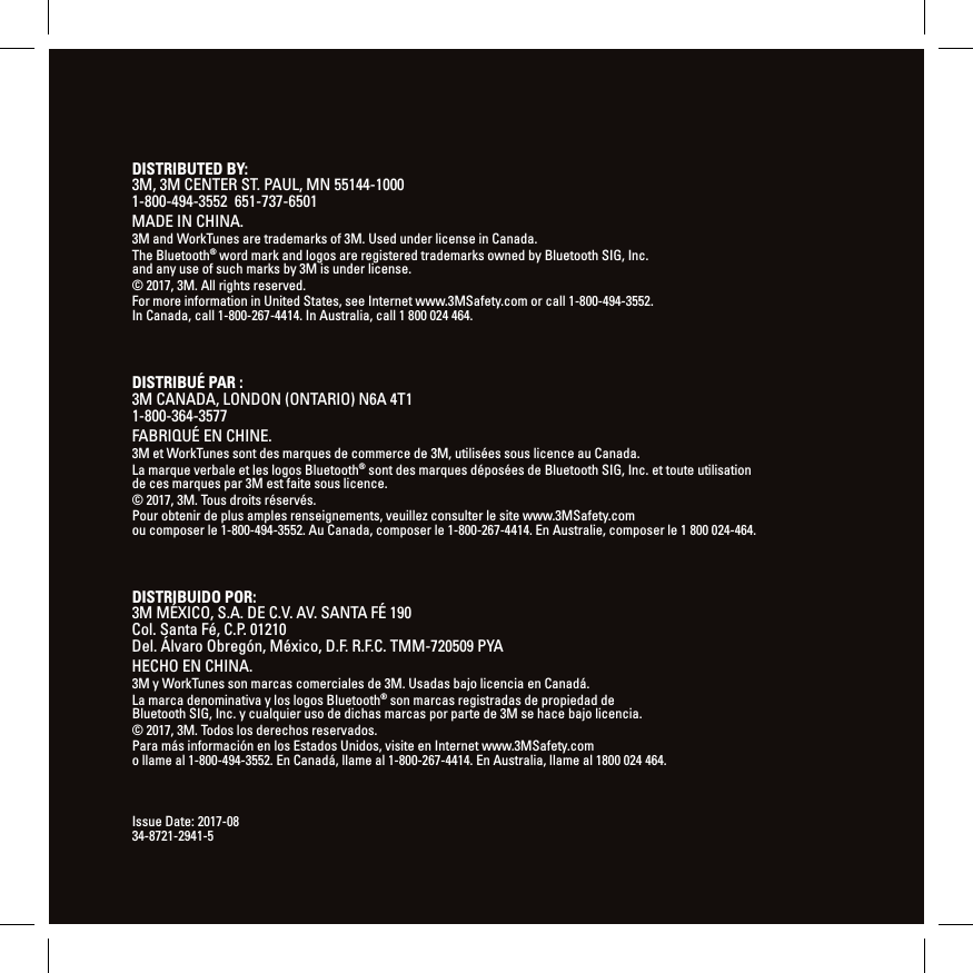  DISTRIBUTED BY:  3M, 3M CENTER ST. PAUL, MN 55144-1000  1-800-494-3552  651-737-6501MADE IN CHINA.3M and WorkTunes are trademarks of 3M. Used under license in Canada. The Bluetooth&reg; word mark and logos are registered trademarks owned by Bluetooth SIG, Inc. and any use of such marks by 3M is under license.&copy; 2017, 3M. All rights reserved.For more information in United States, see Internet www.3MSafety.com or call 1-800-494-3552. In Canada, call 1-800-267-4414. In Australia, call 1 800 024 464.Issue Date:2017-08 34-8721-2941-5DISTRIBU&Eacute; PAR : 3M CANADA, LONDON (ONTARIO) N6A 4T1 1-800-364-3577FABRIQU&Eacute; EN CHINE.3M et WorkTunes sont des marques de commerce de 3M, utilis&eacute;es sous licence au Canada.La marque verbale et les logos Bluetooth&reg; sont des marques d&eacute;pos&eacute;es de Bluetooth SIG, Inc. ettoute utilisation de ces marques par 3M est faite sous licence.&copy; 2017, 3M. Tous droits r&eacute;serv&eacute;s.Pour obtenir de plus amples renseignements, veuillez consulter le site www.3MSafety.com  ou composer le 1-800-494-3552. Au Canada, composer le 1-800-267-4414. En Australie,  composer le 1800024-464.DISTRIBUIDO POR: 3M M&Eacute;XICO, S.A. DE C.V. AV. SANTA F&Eacute; 190  Col. Santa F&eacute;, C.P. 01210 Del. &Aacute;lvaro Obreg&oacute;n, M&eacute;xico, D.F. R.F.C. TMM-720509 PYAHECHO EN CHINA.3M y WorkTunes son marcas comerciales de 3M. Usadas bajo licencia en Canad&aacute;.La marca denominativa y los logos Bluetooth&reg; son marcas registradas de propiedad de Bluetooth SIG, Inc. y cualquier uso de dichas marcas por parte de 3M se hace bajo licencia.&copy; 2017, 3M. Todos los derechos reservados.Para m&aacute;s informaci&oacute;n en los Estados Unidos, visite en Internet www.3MSafety.com  o llame al 1-800-494-3552. En Canad&aacute;, llame al 1-800-267-4414. En Australia, llame al 1800 024 464.