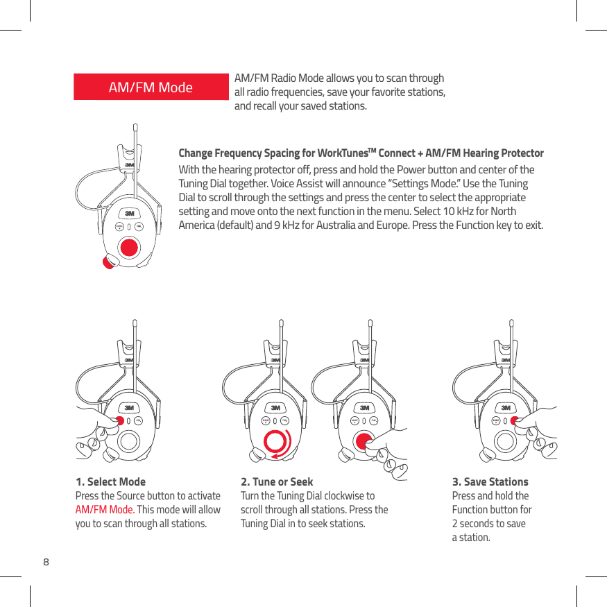 8AM/FM Mode1.  Select ModePress the Source button to activate  AM/FM Mode. This mode will allow you to scan through all stations.2.  Tune or SeekTurn the Tuning Dial clockwise to scroll through all stations. Press the Tuning Dial in to seek stations.3.  Save StationsPress and hold the Function button for 2 seconds to save  a station.AM/FM Radio Mode allows you to scan through all radio frequencies, save your favorite stations, and recall your saved stations.Change Frequency Spacing for WorkTunesTM Connect + AM/FM Hearing ProtectorWith the hearing protector off, press and hold the Power button and center of the Tuning Dial together. Voice Assist will announce &ldquo;Settings Mode.&rdquo; Use the Tuning Dial to scroll through the settings and press the center to select the appropriate setting and move onto the next function in the menu. Select 10 kHz for North America (default) and 9 kHz for Australia and Europe. Press the Function key to exit.