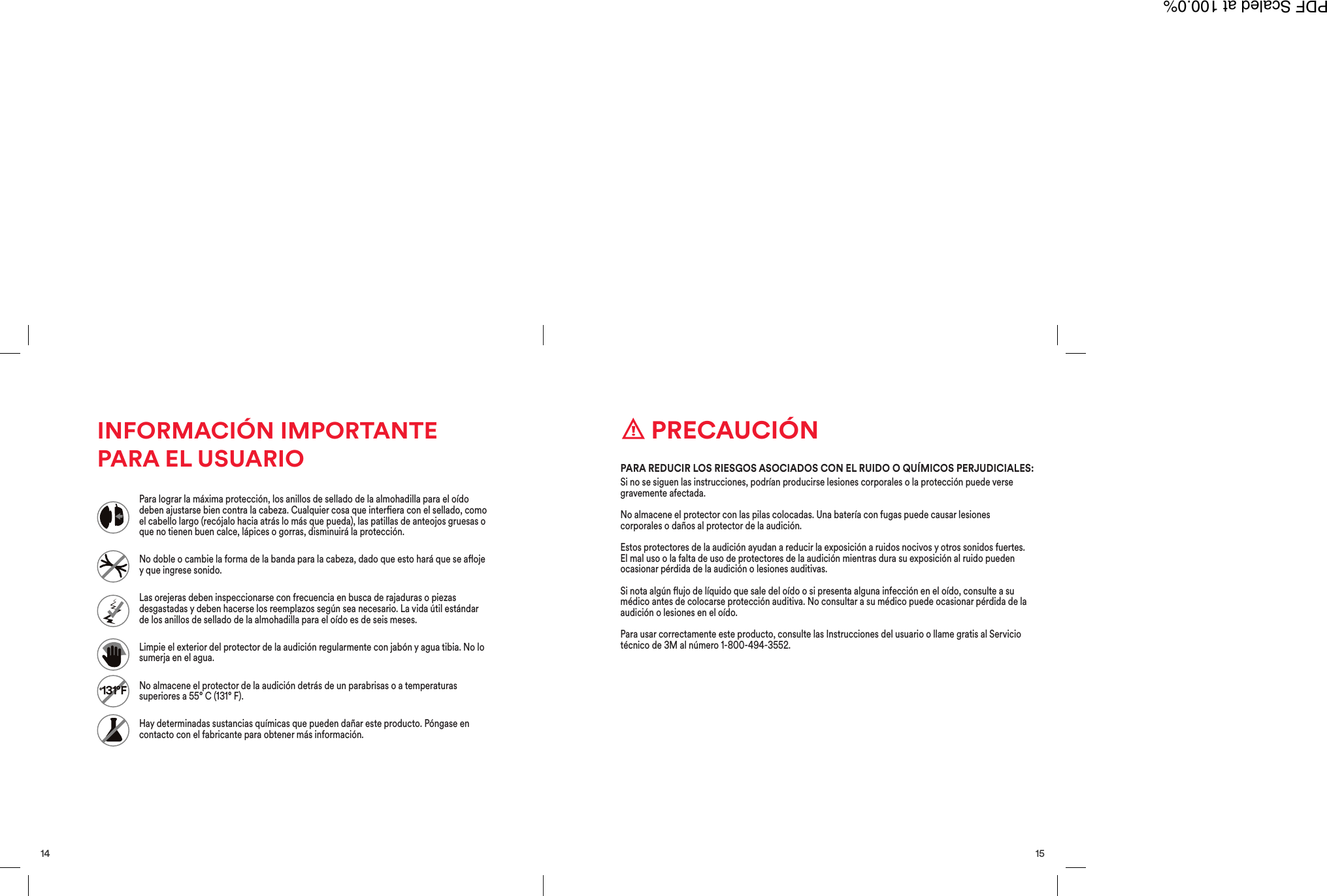 15 PRECAUCI&Oacute;NSi no se siguen las instrucciones, podr&iacute;an producirse lesiones corporales o la protecci&oacute;n puede versegravemente afectada.No almacene el protector con las pilas colocadas. Una bater&iacute;a con fugas puede causar lesionescorporales o da&ntilde;os al protector de la audici&oacute;n.Estos protectores de la audici&oacute;n ayudan a reducir la exposici&oacute;n a ruidos nocivos y otros sonidos fuertes.El mal uso o la falta de uso de protectores de la audici&oacute;n mientras dura su exposici&oacute;n al ruido puedenocasionar p&eacute;rdida de la audici&oacute;n o lesiones auditivas.Si nota alg&uacute;n ujo de l&iacute;quido que sale del o&iacute;do o si presenta alguna infecci&oacute;n en el o&iacute;do, consulte a sum&eacute;dico antes de colocarse protecci&oacute;n auditiva. No consultar a su m&eacute;dico puede ocasionar p&eacute;rdida de laaudici&oacute;n o lesiones en el o&iacute;do.Para usar correctamente este producto, consulte las Instrucciones del usuario o llame gratis al Serviciot&eacute;cnico de 3M al n&uacute;mero 1-800-494-3552.PARA REDUCIR LOS RIESGOS ASOCIADOS CON EL RUIDO O QU&Iacute;MICOS PERJUDICIALES:14INFORMACI&Oacute;N IMPORTANTEPARA EL USUARIO+131&deg;FPara lograr la m&aacute;xima protecci&oacute;n, los anillos de sellado de la almohadilla para el o&iacute;dodeben ajustarse bien contra la cabeza. Cualquier cosa que interera con el sellado, comoel cabello largo (rec&oacute;jalo hacia atr&aacute;s lo m&aacute;s que pueda), las patillas de anteojos gruesas oque no tienen buen calce, l&aacute;pices o gorras, disminuir&aacute; la protecci&oacute;n.No doble o cambie la forma de la banda para la cabeza, dado que esto har&aacute; que se aojey que ingrese sonido.Las orejeras deben inspeccionarse con frecuencia en busca de rajaduras o piezasdesgastadas y deben hacerse los reemplazos seg&uacute;n sea necesario. La vida &uacute;til est&aacute;ndarde los anillos de sellado de la almohadilla para el o&iacute;do es de seis meses.Limpie el exterior del protector de la audici&oacute;n regularmente con jab&oacute;n y agua tibia. No losumerja en el agua.No almacene el protector de la audici&oacute;n detr&aacute;s de un parabrisas o a temperaturassuperiores a 55&deg; C (131&deg; F).Hay determinadas sustancias qu&iacute;micas que pueden da&ntilde;ar este producto. P&oacute;ngase encontacto con el fabricante para obtener m&aacute;s informaci&oacute;n.PDF Scaled at 100.0%