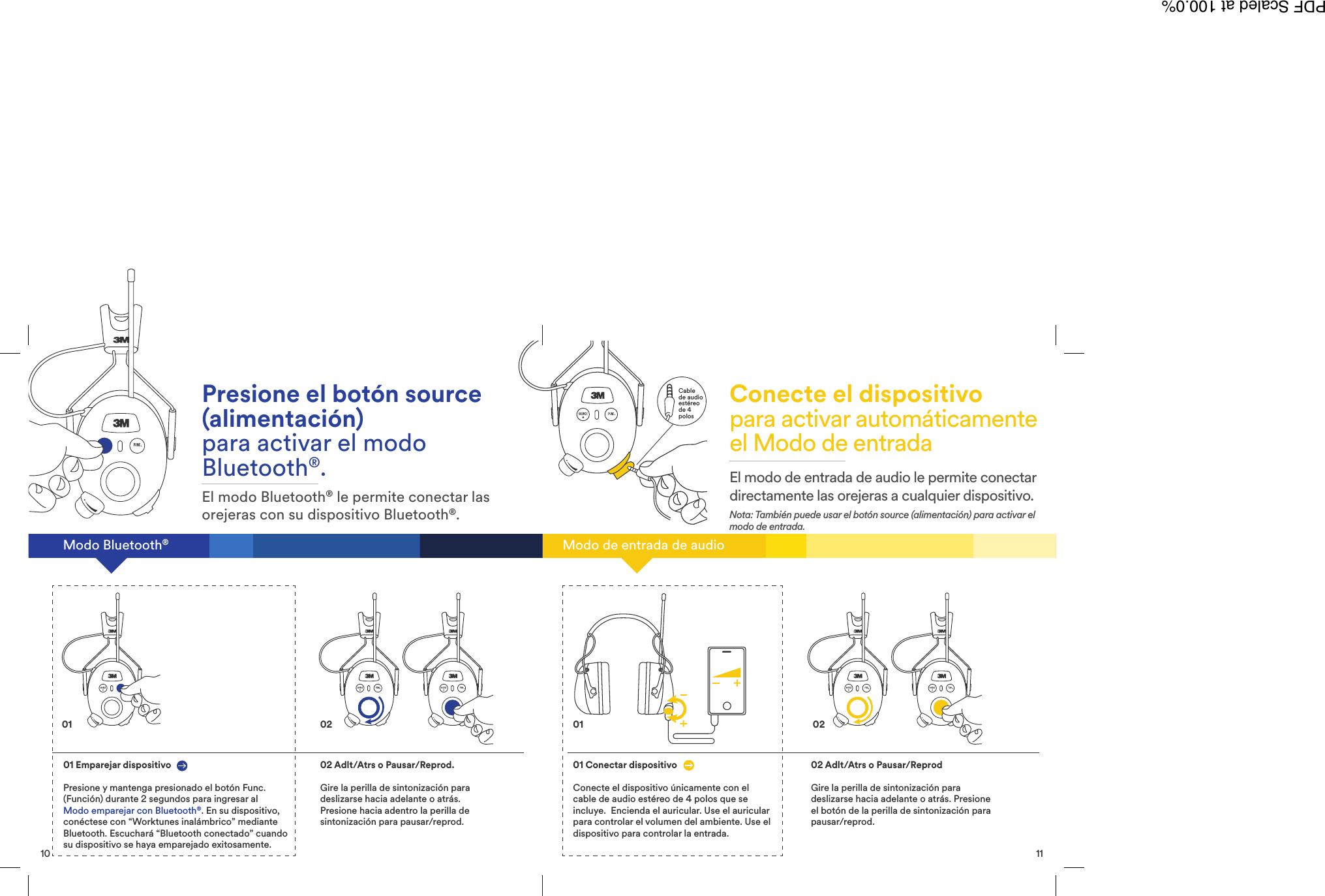 11Cablede audioest&eacute;reode 4polosModo de entrada de audioConecte el dispositivopara activar autom&aacute;ticamenteel Modo de entradaEl modo de entrada de audio le permite conectardirectamente las orejeras a cualquier dispositivo.Nota: Tambi&eacute;n puede usar el bot&oacute;n source (alimentaci&oacute;n) para activar elmodo de entrada.01 Conectar dispositivoConecte el dispositivo &uacute;nicamente con elcable de audio est&eacute;reo de 4 polos que seincluye. Encienda el auricular. Use el auricularpara controlar el volumen del ambiente. Use eldispositivo para controlar la entrada.02 Adlt/Atrs o Pausar/ReprodGire la perilla de sintonizaci&oacute;n paradeslizarse hacia adelante o atr&aacute;s. Presioneel bot&oacute;n de la perilla de sintonizaci&oacute;n parapausar/reprod.020110Modo Bluetooth&reg;Presione el bot&oacute;n source(alimentaci&oacute;n)para activar el modoBluetooth&reg;.El modo Bluetooth&reg;le permite conectar lasorejeras con su dispositivo Bluetooth&reg;.01 Emparejar dispositivoPresione y mantenga presionado el bot&oacute;n Func.(Funci&oacute;n) durante 2 segundos para ingresar alModo emparejar con Bluetooth&reg;. En su dispositivo,con&eacute;ctese con &ldquo;Worktunes inal&aacute;mbrico&rdquo; medianteBluetooth. Escuchar&aacute; &ldquo;Bluetooth conectado&rdquo; cuandosu dispositivo se haya emparejado exitosamente.02 Adlt/Atrs o Pausar/Reprod.Gire la perilla de sintonizaci&oacute;n paradeslizarse hacia adelante o atr&aacute;s.Presione hacia adentro la perilla desintonizaci&oacute;n para pausar/reprod.01 02PDF Scaled at 100.0%