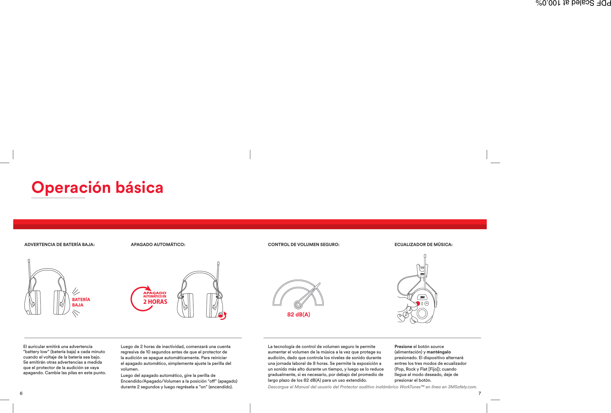 La tecnolog&iacute;a de control de volumen seguro le permiteaumentar el volumen de la m&uacute;sica a la vez que protege suaudici&oacute;n, dado que controla los niveles de sonido duranteuna jornada laboral de 8 horas. Se permite la exposici&oacute;n aun sonido m&aacute;s alto durante un tiempo, y luego se lo reducegradualmente, si es necesario, por debajo del promedio delargo plazo de los 82 dB(A) para un uso extendido.Presione el bot&oacute;n source(alimentaci&oacute;n) y mant&eacute;ngalopresionado. El dispositivo alternar&aacute;entres los tres modos de ecualizador(Pop, Rock y Flat [Fijo]); cuandollegue al modo deseado, deje depresionar el bot&oacute;n.CONTROL DE VOLUMEN SEGURO: ECUALIZADOR DE M&Uacute;SICA:Descargue el Manual del usuario del Protector auditivo inal&aacute;mbrico WorkTunes&trade; en l&iacute;nea en 3MSafety.com.82 dB(A)7 6Operaci&oacute;n b&aacute;sicaEl auricular emitir&aacute; una advertencia&ldquo;battery low&rdquo; (bater&iacute;a baja) a cada minutocuando el voltaje de la bater&iacute;a sea bajo.Se emitir&aacute;n otras advertencias a medidaque el protector de la audici&oacute;n se vayaapagando. Cambie las pilas en este punto.Luego de 2 horas de inactividad, comenzar&aacute; una cuentaregresiva de 10 segundos antes de que el protector dela audici&oacute;n se apague autom&aacute;ticamente. Para reiniciarel apagado autom&aacute;tico, simplemente ajuste la perilla delvolumen.Luego del apagado autom&aacute;tico, gire la perilla deEncendido/Apagado/Volumen a la posici&oacute;n &ldquo;o&rdquo; (apagado)durante 2 segundos y luego regr&eacute;sela a &ldquo;on&rdquo; (encendido).ADVERTENCIA DE BATER&Iacute;A BAJA: APAGADO AUTOM&Aacute;TICO:BATER&Iacute;ABAJAAPAGADOAUTOM&Aacute;TICO EN2 HORASPDF Scaled at 100.0%