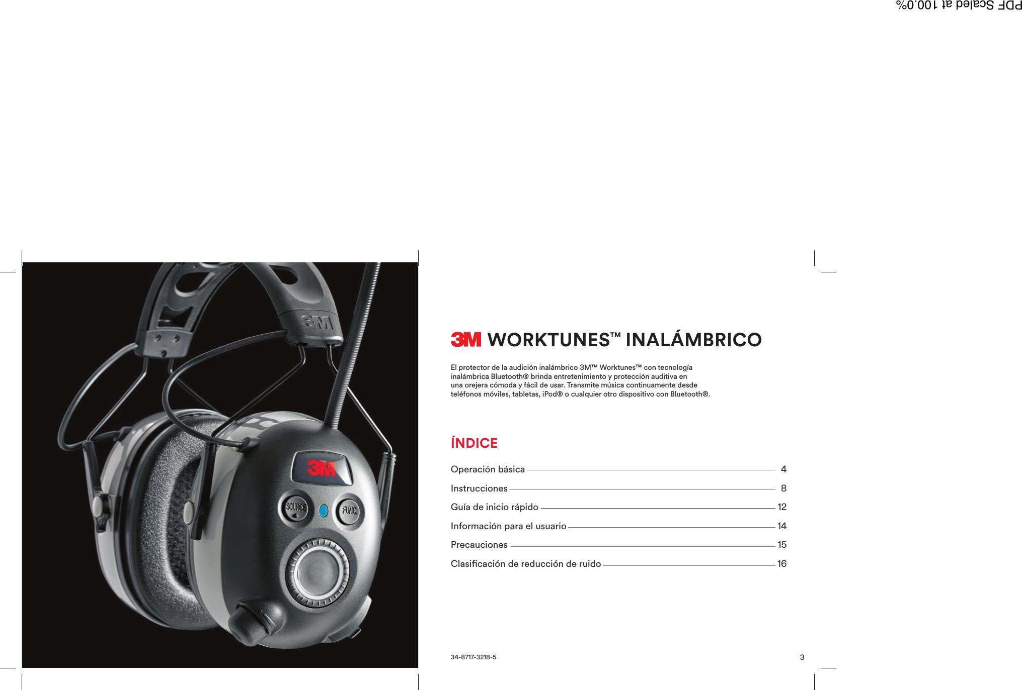 3WORKTUNESTM INAL&Aacute;MBRICOEl protector de la audici&oacute;n inal&aacute;mbrico 3M&trade; Worktunes&trade; con tecnolog&iacute;ainal&aacute;mbrica Bluetooth&reg; brinda entretenimiento y protecci&oacute;n auditiva enuna orejera c&oacute;moda y f&aacute;cil de usar. Transmite m&uacute;sica continuamente desdetel&eacute;fonos m&oacute;viles, tabletas, iPod&reg; o cualquier otro dispositivo con Bluetooth&reg;.34-8717-3218-5Operaci&oacute;n b&aacute;sica 4Instrucciones 8Gu&iacute;a de inicio r&aacute;pido 12Informaci&oacute;n para el usuario 14Precauciones 15Clasicaci&oacute;n de reducci&oacute;n de ruido 16&Iacute;NDICEPDF Scaled at 100.0%