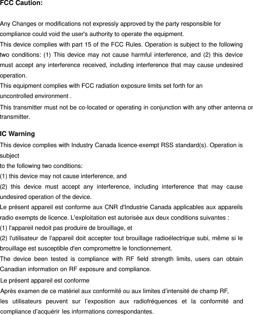   FCC Caution:  Any Changes or modifications not expressly approved by the party responsible for compliance could void the user's authority to operate the equipment.     This device complies with part 15 of the FCC Rules. Operation is subject to the following two conditions: (1) This device may not cause harmful interference, and (2) this device must accept any interference received, including interference that may cause undesired operation.  This equipment complies with FCC radiation exposure limits set forth for an uncontrolled environment .This transmitter must not be co-located or operating in conjunction with any other antenna or transmitter.  IC Warning This device complies with Industry Canada licence-exempt RSS standard(s). Operation is subject to the following two conditions:   (1) this device may not cause interference, and (2) this device must accept any interference, including interference that may cause undesired operation of the device. Le pr&eacute;sent appareil est conforme aux CNR d'Industrie Canada applicables aux appareils radio exempts de licence. L'exploitation est autoris&eacute;e aux deux conditions suivantes : (1) l'appareil nedoit pas produire de brouillage, et (2) l'utilisateur de l'appareil doit accepter tout brouillage radio&eacute;lectrique subi, m&ecirc;me si le brouillage est susceptible d'en compromettre le fonctionnement.   The device been tested is compliance with RF field strength limits, users can obtain Canadian information on RF exposure and compliance.Le pr&eacute;sent appareil est conforme Apr&egrave;s examen de ce mat&eacute;riel aux conformit&eacute; ou aux limites d&rsquo;intensit&eacute; de champ RF, les utilisateurs peuvent sur l&rsquo;exposition aux radiofr&eacute;quences et la conformit&eacute; and compliance d&rsquo;acqu&eacute;rir  les informations correspondantes. 