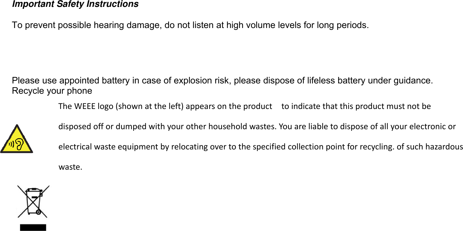 Important Safety Instructions To prevent possible hearing damage, do not listen at high volume levels for long periods. Please use appointed battery in case of explosion risk, please dispose of lifeless battery under guidance. Recycle your phone TheWEEElogo(shownattheleft)appearsontheproducttoindicatethatthisproductmustnotbedisposedoffordumpedwithyourotherhouseholdwastes.Youareliabletodisposeofallyourelectronicorelectricalwasteequipmentbyrelocatingovertothespecifiedcollectionpointforrecycling.ofsuchhazardouswaste.