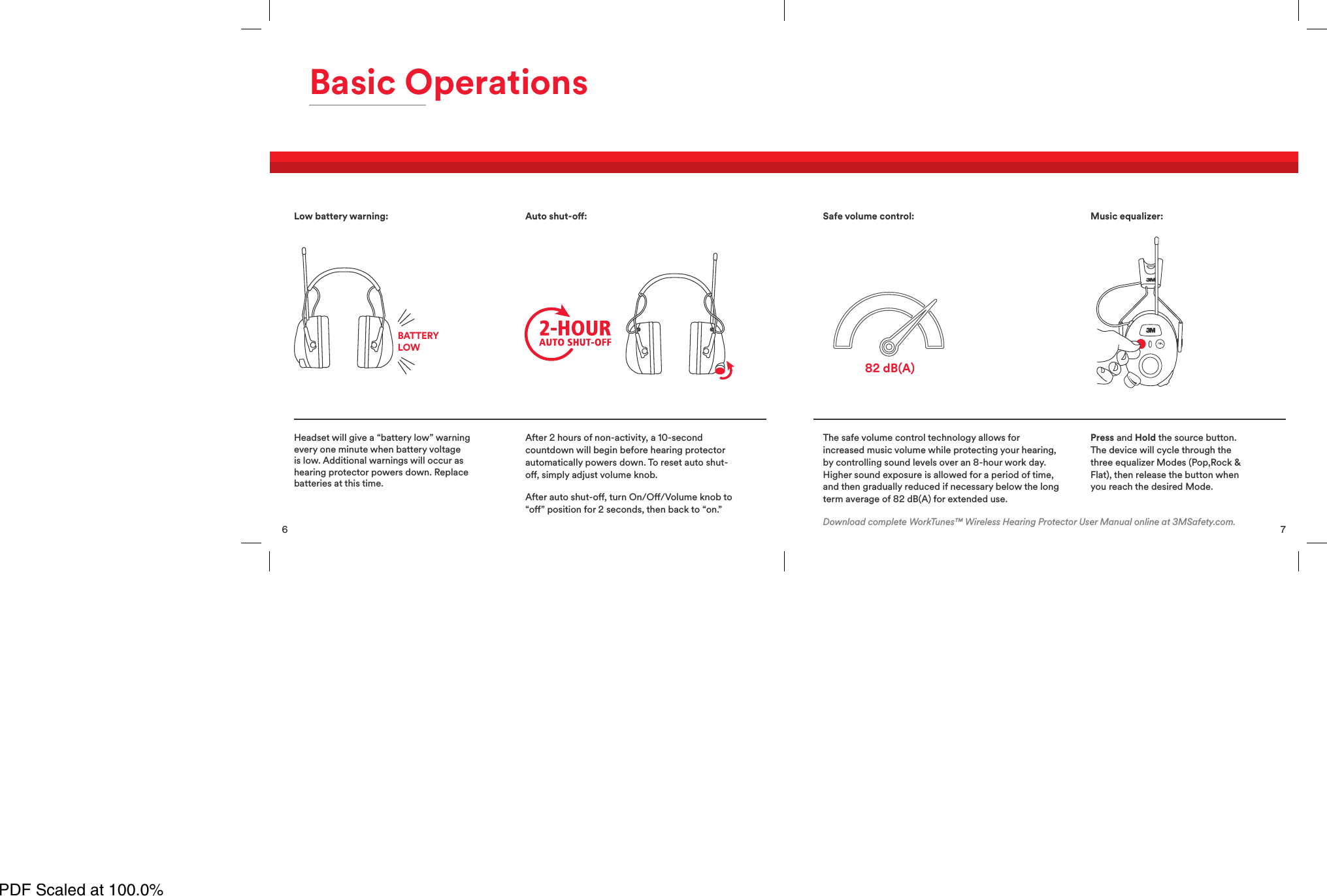 6Basic OperationsHeadset will give a &ldquo;battery low&rdquo; warningevery one minute when battery voltageis low. Additional warnings will occur ashearing protector powers down. Replacebatteries at this time.After 2 hours of non-activity, a 10-secondcountdown will begin before hearing protectorautomatically powers down. To reset auto shut-o, simply adjust volume knob.After auto shut-o, turn On/O/Volume knob to&ldquo;o&rdquo; position for 2 seconds, then back to &ldquo;on.&rdquo;Low battery warning:BATTERYLOWAuto shut-o:7The safe volume control technology allows forincreased music volume while protecting your hearing,by controlling sound levels over an 8-hour work day.Higher sound exposure is allowed for a period of time,and then gradually reduced if necessary below the longterm average of 82 dB(A) for extended use.Press and Hold the source button.The device will cycle through thethree equalizer Modes (Pop,Rock &amp;Flat), then release the button whenyou reach the desired Mode.82 dB(A)Safe volume control: Music equalizer:Download complete WorkTunes&trade; Wireless Hearing Protector User Manual online at 3MSafety.com.PDF Scaled at 100.0%