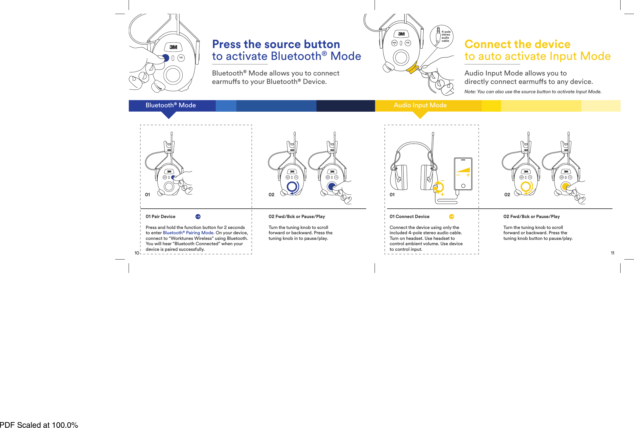 10Bluetooth&reg; ModePress the source buttonto activate Bluetooth&reg; ModeBluetooth&reg; Mode allows you to connectearmus to your Bluetooth&reg; Device.01 Pair DevicePress and hold the function button for 2 secondsto enter Bluetooth&reg;Pairing Mode. On your device,connect to &ldquo;Worktunes Wireless&rdquo; using Bluetooth.You will hear &ldquo;Bluetooth Connected&rdquo; when yourdevice is paired successfully.02 Fwd/Bck or Pause/PlayTurn the tuning knob to scrollforward or backward. Press thetuning knob in to pause/play.01 0211Audio Input ModeConnect the deviceto auto activate Input ModeAudio Input Mode allows you todirectly connect earmus to any device.Note: You can also use the source button to activate Input Mode.01 Connect DeviceConnect the device using only theincluded 4-pole stereo audio cable.Turn on headset. Use headset tocontrol ambient volume. Use deviceto control input.02 Fwd/Bck or Pause/PlayTurn the tuning knob to scrollforward or backward. Press thetuning knob button to pause/play.02014-polestereoaudiocablePDF Scaled at 100.0%