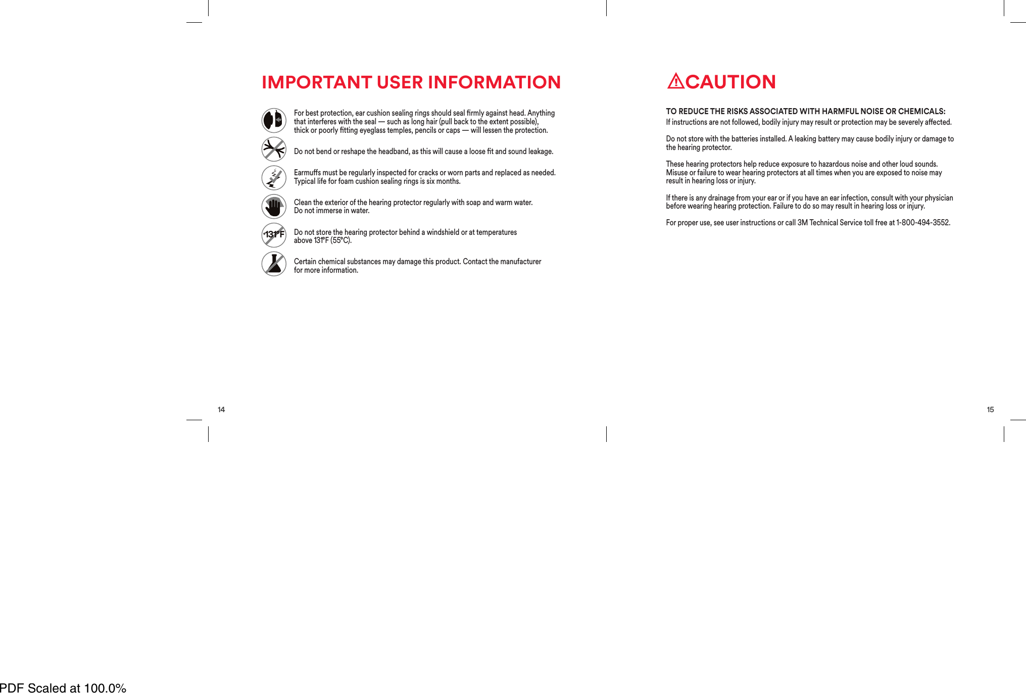 14IMPORTANT USER INFORMATION+131&deg;FFor best protection, ear cushion sealing rings should seal rmly against head. Anythingthat interferes with the seal &mdash; such as long hair (pull back to the extent possible),thickorpoorlyttingeyeglass temples, pencils or caps &mdash; will lessen the protection.Do not bend or reshape the headband, as this will cause a loose t and sound leakage.Earmus must be regularly inspected for cracks or worn parts and replaced as needed.Typical life for foam cushion sealing rings is six months.Clean the exterior of the hearing protector regularly with soap and warm water.Do notimmerse in water.Do not store the hearing protector behind a windshield or at temperaturesabove131&deg;F (55&deg;C).Certain chemical substances may damage this product. Contact the manufacturerformore information.15CAUTIONIf instructions are not followed, bodily injury may result or protection may be severely aected.Do not store with the batteries installed. A leaking battery may cause bodily injury or damage tothe hearing protector.These hearing protectors help reduce exposure to hazardous noise and other loud sounds.Misuse or failure to wear hearing protectors at all times when you are exposed to noise mayresult in hearing loss or injury.If there is any drainage from your ear or if you have an ear infection, consult with your physicianbefore wearing hearing protection. Failure to do so may result in hearing loss or injury.For proper use, see user instructions or call 3M Technical Service toll free at 1-800-494-3552.TO REDUCE THE RISKS ASSOCIATED WITH HARMFUL NOISE OR CHEMICALS:PDF Scaled at 100.0%