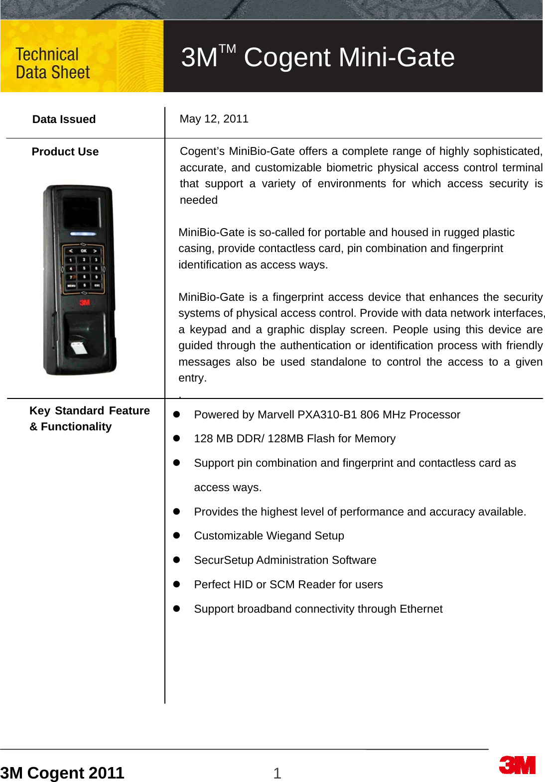 3M Cogent 2011                    1                             Data Issued  Product Use         Key Standard Feature &amp; Functionality                     May 12, 2011  Cogent’s MiniBio-Gate offers a complete range of highly sophisticated, accurate, and customizable biometric physical access control terminal that support a variety of environments for which access security is needed   MiniBio-Gate is so-called for portable and housed in rugged plastic casing, provide contactless card, pin combination and fingerprint identification as access ways.   MiniBio-Gate is a fingerprint access device that enhances the security systems of physical access control. Provide with data network interfaces, a keypad and a graphic display screen. People using this device are guided through the authentication or identification process with friendly messages also be used standalone to control the access to a given entry. .   Powered by Marvell PXA310-B1 806 MHz Processor   128 MB DDR/ 128MB Flash for Memory     Support pin combination and fingerprint and contactless card as access ways.   Provides the highest level of performance and accuracy available.  Customizable Wiegand Setup  SecurSetup Administration Software   Perfect HID or SCM Reader for users   Support broadband connectivity through Ethernet        3MTM Cogent Mini-Gate 