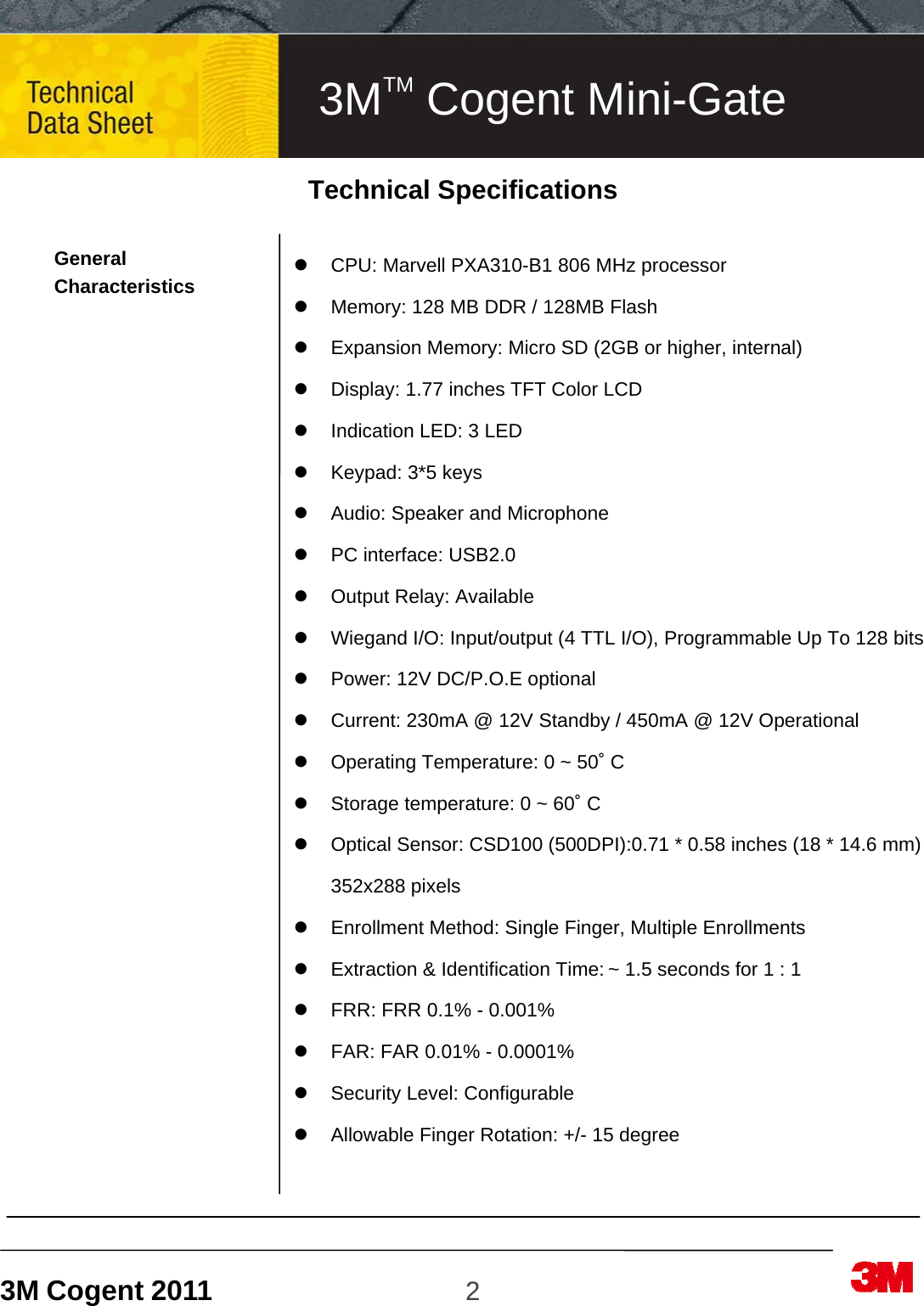 3M Cogent 2011                    2                              Technical Specifications  General Characteristics                                   CPU: Marvell PXA310-B1 806 MHz processor     Memory: 128 MB DDR / 128MB Flash   Expansion Memory: Micro SD (2GB or higher, internal)   Display: 1.77 inches TFT Color LCD     Indication LED: 3 LED   Keypad: 3*5 keys   Audio: Speaker and Microphone   PC interface: USB2.0   Output Relay: Available   Wiegand I/O: Input/output (4 TTL I/O), Programmable Up To 128 bits   Power: 12V DC/P.O.E optional   Current: 230mA @ 12V Standby / 450mA @ 12V Operational   Operating Temperature: 0 ~ 50˚ C   Storage temperature: 0 ~ 60˚ C   Optical Sensor: CSD100 (500DPI):0.71 * 0.58 inches (18 * 14.6 mm) 352x288 pixels     Enrollment Method: Single Finger, Multiple Enrollments   Extraction &amp; Identification Time: ~ 1.5 seconds for 1 : 1   FRR: FRR 0.1% - 0.001%   FAR: FAR 0.01% - 0.0001%   Security Level: Configurable   Allowable Finger Rotation: +/- 15 degree  3MTM Cogent Mini-Gate 