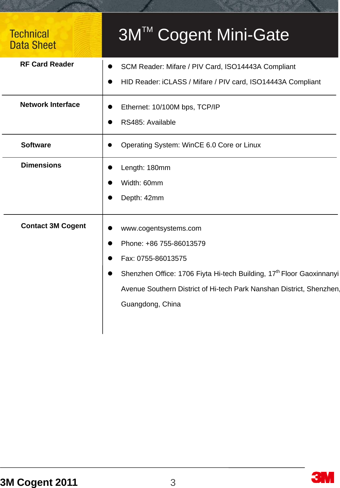 3M Cogent 2011                    3                             RF Card Reader    Network Interface    Software  Dimensions      Contact 3M Cogent                          SCM Reader: Mifare / PIV Card, ISO14443A Compliant  HID Reader: iCLASS / Mifare / PIV card, ISO14443A Compliant    Ethernet: 10/100M bps, TCP/IP  RS485: Available   Operating System: WinCE 6.0 Core or Linux   Length: 180mm   Width: 60mm  Depth: 42mm   www.cogentsystems.com   Phone: +86 755-86013579  Fax: 0755-86013575   Shenzhen Office: 1706 Fiyta Hi-tech Building, 17th Floor Gaoxinnanyi Avenue Southern District of Hi-tech Park Nanshan District, Shenzhen, Guangdong, China 3MTM Cogent Mini-Gate 