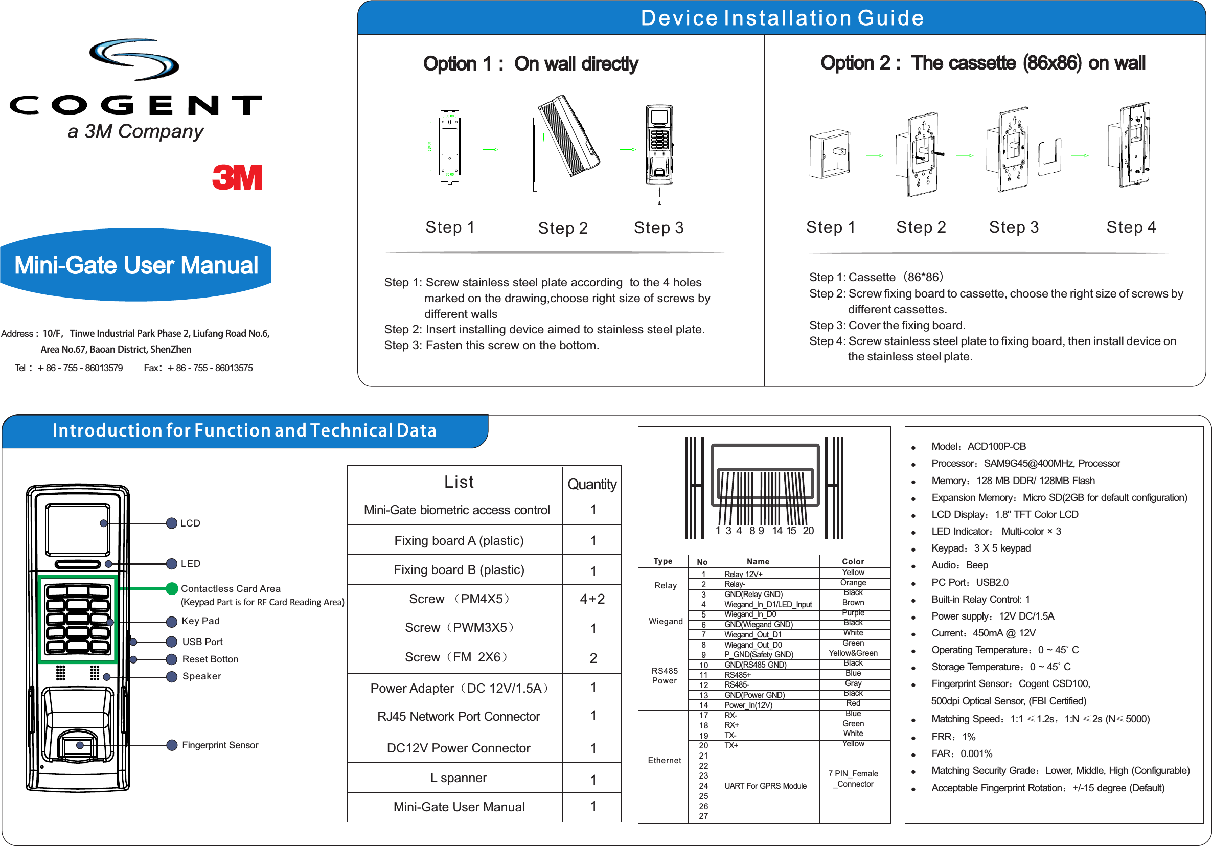 EthernetRS485PowerWiegandRelayType No Name Color12345678910111213141718192021222324252627YellowOrangeBlackBrownPurpleBlackWhiteGreenYellow&amp;GreenBlackBlueGrayBlackRedBlueGreenWhiteYellow7 PIN_Female_ConnectorRelay 12V+Relay-GND(Relay GND)Wiegand_In_D1/LED_InputWiegand_In_D0GND(Wiegand GND)Wiegand_Out_D1Wiegand_Out_D0P_GND(Safety GND)GND(RS485 GND)RS485+RS485-GND(Power GND)Power_In(12V)RX-RX+TX-TX+UART For GPRS Module13 4  8 9  14  15  20l ：l ：l Memory：128 MB DDR/ 128MB Flashl Expansion Memory：Micro SD(2GB for default configuration)l LCD Display：1.8&quot; TFT Color LCDl LED Indicator： Multi-color × 3l Keypad：3 X 5 keypadl Audio：Beepl PC Port：USB2.0l Built-in Relay Control: 1l Power supply：12V DC/1.5A l Current：450mA @ 12Vl Operating Temperature：0 ~ 45˚ Cl Storage Temperature：0 ~ 45˚ Cl Fingerprint Sensor：Cogent CSD100,        500dpi Optical Sensor, (FBI Certified)l Matching Speed：1:1 ≤1.2s，1:N ≤2s (N≤5000)l FRR：1%l FAR：0.001%l Matching Security Grade：Lower, Middle, High (Configurable)l Acceptable Fingerprint Rotation：+/-15 degree (Default)Model ACD100P-CBProcessor SAM9G45@400MHz, ProcessorLCDLED Key PadUSB PortReset BottonSpeaker Fingerprint SensorContactless Card Area(  Part is for RF  Reading Area)Keypad Card L spanner 11List Quantity1114+21111Mini-Gate biometric access controlFixing board A (plastic)Fixing board B (plastic)Screw （PM4X5）Screw（PWM3X5）DC12V Power ConnectorRJ45 Network Port ConnectorMini-Gate User ManualPower Adapter（DC 12V/1.5A）Introduction for Function and Technical DataMini-Gate User ManualAddress :  10/F，Tinwe Industrial Park Phase 2, Liufang Road No.6,                    Area No.67, Baoan District, ShenZhenTel ：+ 86 - 755 - 86013579          Fax：+ 86 - 755 - 86013575Step 1 Step 2Step 1: Step 2: Step 3: Screw stainless steel plate according  to the 4 holes             marked on the drawing,choose right size of screws by             different wallsInsert installing device aimed to stainless steel plate.Fasten this screw on the bottom.Step 3Step 1: Cassette（86*86）Step 2: Screw fixing board to cassette, choose the right size of screws by             different cassettes.Step 3: Cover the fixing board.Step 4: Screw stainless steel plate to fixing board, then install device on             the stainless steel plate.Option 1 :  On wall directlyStep 1 Step 2 Step 3 Step 4Option 2 :  The cassette (86x86) on wallDevice Installation Guide2Screw（FM 2X6）