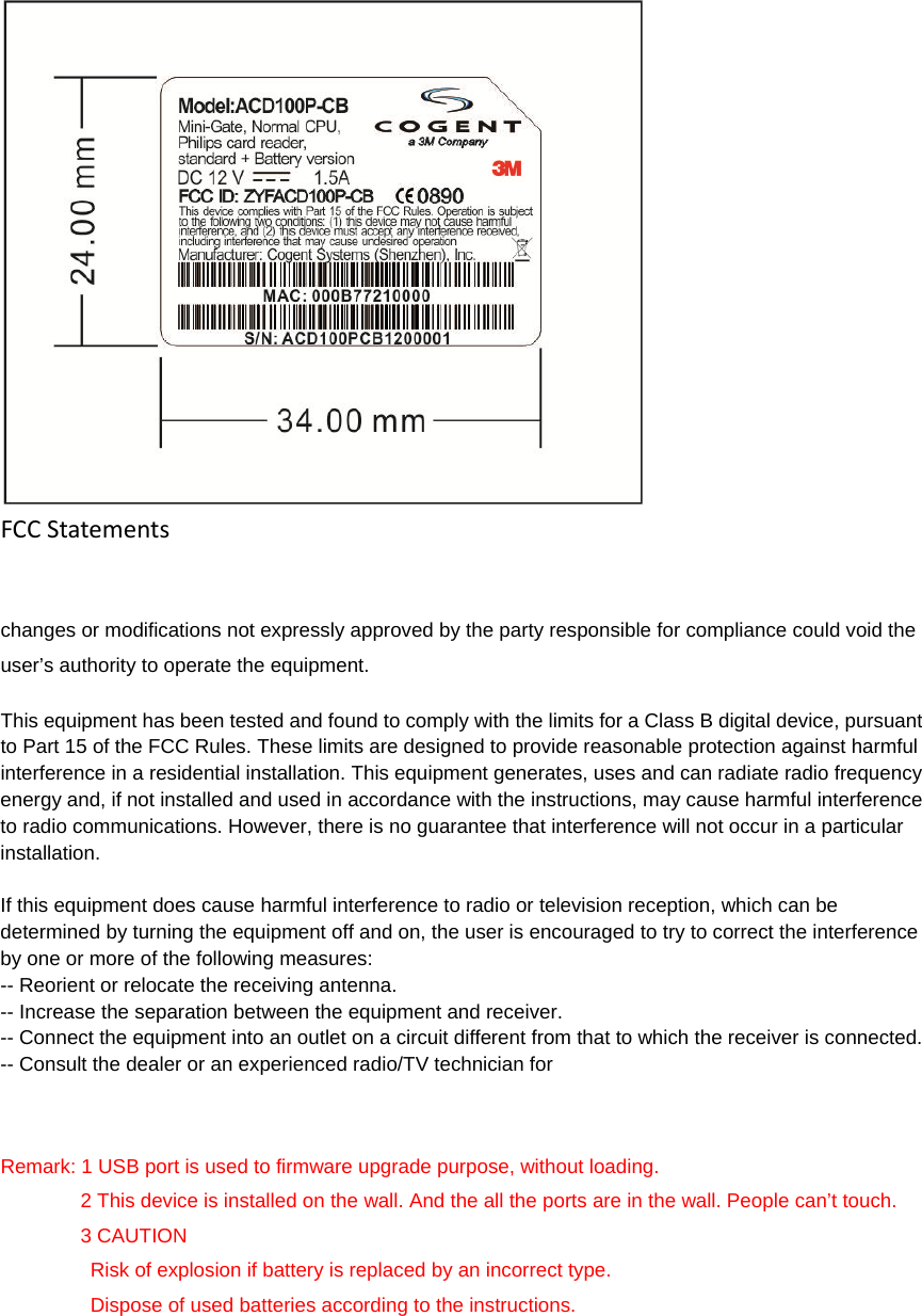 FCCStatements changes or modifications not expressly approved by the party responsible for compliance could void the user’s authority to operate the equipment. This equipment has been tested and found to comply with the limits for a Class B digital device, pursuant to Part 15 of the FCC Rules. These limits are designed to provide reasonable protection against harmful interference in a residential installation. This equipment generates, uses and can radiate radio frequency energy and, if not installed and used in accordance with the instructions, may cause harmful interference to radio communications. However, there is no guarantee that interference will not occur in a particular installation. If this equipment does cause harmful interference to radio or television reception, which can be determined by turning the equipment off and on, the user is encouraged to try to correct the interference by one or more of the following measures: -- Reorient or relocate the receiving antenna. -- Increase the separation between the equipment and receiver. -- Connect the equipment into an outlet on a circuit different from that to which the receiver is connected. -- Consult the dealer or an experienced radio/TV technician for Remark: 1 USB port is used to firmware upgrade purpose, without loading.         2 This device is installed on the wall. And the all the ports are in the wall. People can’t touch.         3 CAUTION          Risk of explosion if battery is replaced by an incorrect type.          Dispose of used batteries according to the instructions.  