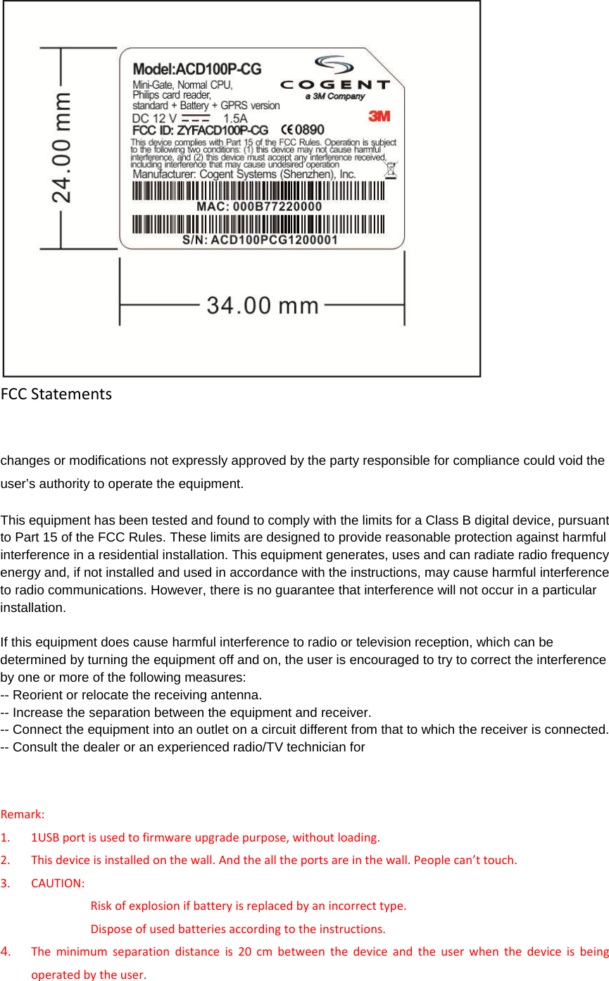 FCCStatements changes or modifications not expressly approved by the party responsible for compliance could void the user’s authority to operate the equipment. This equipment has been tested and found to comply with the limits for a Class B digital device, pursuant to Part 15 of the FCC Rules. These limits are designed to provide reasonable protection against harmful interference in a residential installation. This equipment generates, uses and can radiate radio frequency energy and, if not installed and used in accordance with the instructions, may cause harmful interference to radio communications. However, there is no guarantee that interference will not occur in a particular installation. If this equipment does cause harmful interference to radio or television reception, which can be determined by turning the equipment off and on, the user is encouraged to try to correct the interference by one or more of the following measures: -- Reorient or relocate the receiving antenna. -- Increase the separation between the equipment and receiver. -- Connect the equipment into an outlet on a circuit different from that to which the receiver is connected. -- Consult the dealer or an experienced radio/TV technician for Remark:1. 1USBportisusedtofirmwareupgradepurpose,withoutloading.2. Thisdeviceisinstalledonthewall.Andthealltheportsareinthewall.Peoplecan’ttouch.3. CAUTION:Riskofexplosionifbatteryisreplacedbyanincorrecttype.Disposeofusedbatteriesaccordingtotheinstructions.4.  Theminimumseparationdistanceis20cmbetweenthedeviceandtheuserwhenthedeviceisbeingoperatedbytheuser. 