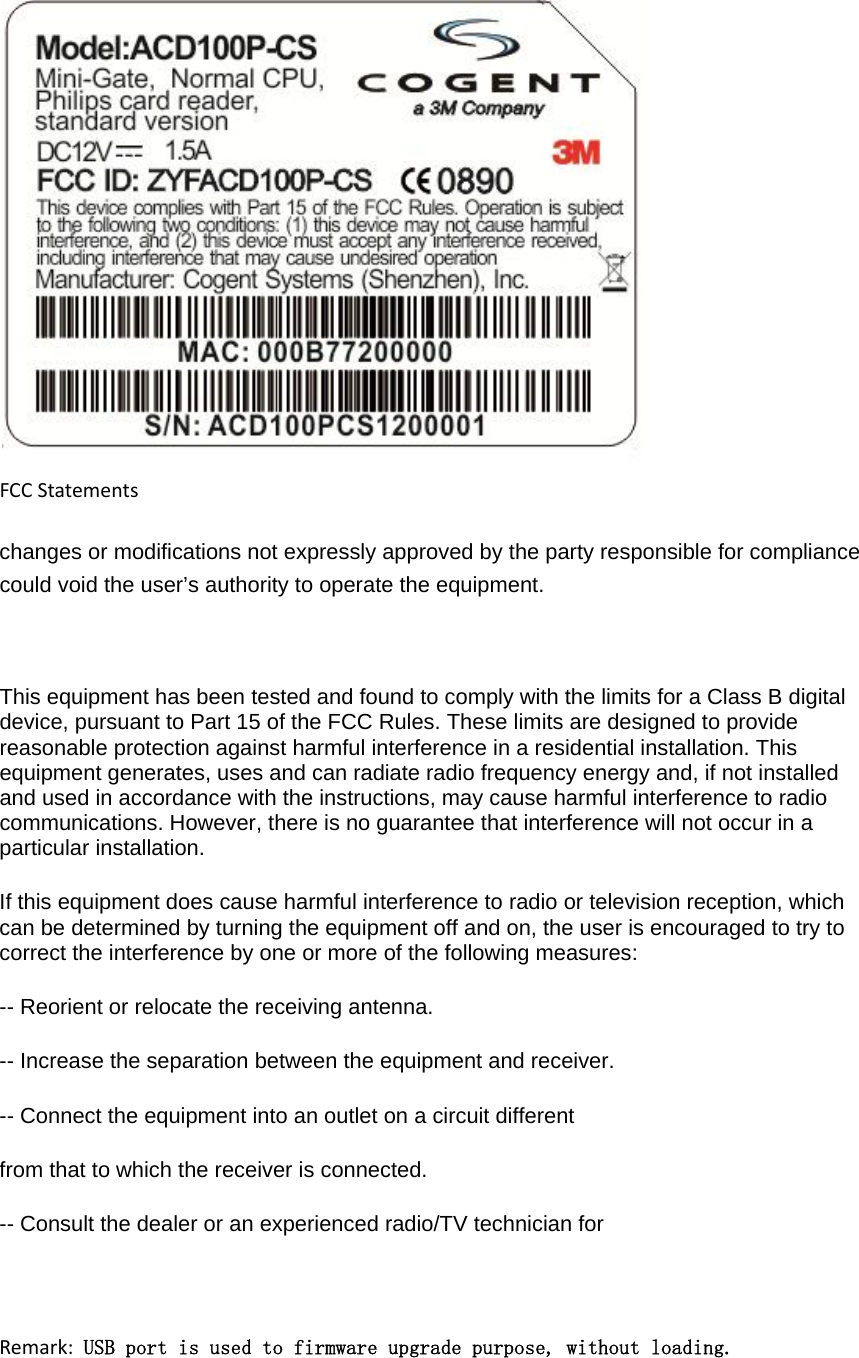 FCCStatementschanges or modifications not expressly approved by the party responsible for compliance could void the user’s authority to operate the equipment.  This equipment has been tested and found to comply with the limits for a Class B digital device, pursuant to Part 15 of the FCC Rules. These limits are designed to provide reasonable protection against harmful interference in a residential installation. This equipment generates, uses and can radiate radio frequency energy and, if not installed and used in accordance with the instructions, may cause harmful interference to radio communications. However, there is no guarantee that interference will not occur in a particular installation. If this equipment does cause harmful interference to radio or television reception, which can be determined by turning the equipment off and on, the user is encouraged to try to correct the interference by one or more of the following measures: -- Reorient or relocate the receiving antenna. -- Increase the separation between the equipment and receiver. -- Connect the equipment into an outlet on a circuit different from that to which the receiver is connected. -- Consult the dealer or an experienced radio/TV technician for Remark: USB port is used to firmware upgrade purpose, without loading.