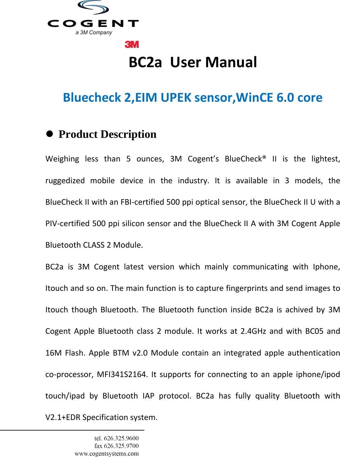  BC2aUserManualBluecheck2,EIMUPEKsensor,WinCE6.0core  z Product Description  Weighinglessthan5ounces,3MCogent’sBlueCheck®IIisthelightest,ruggedizedmobiledeviceintheindustry.Itisavailablein3models,theBlueCheckIIwithanFBI‐certified500ppiopticalsensor,theBlueCheckIIUwithaPIV‐certified500ppisiliconsensorandtheBlueCheckIIAwith3MCogentAppleBluetoothCLASS2Module.BC2ais3MCogentlatestversionwhichmainlycommunicatingwithIphone,Itouchandsoon.ThemainfunctionistocapturefingerprintsandsendimagestoItouchthoughBluetooth.TheBluetoothfunctioninsideBC2aisachivedby3MCogentAppleBluetoothclass2module.Itworksat2.4GHzandwithBC05and16MFlash.AppleBTMv2.0Modulecontainanintegratedappleauthenticationco‐processor,MFI341S2164.Itsupportsforconnectingtoanappleiphone/ipodtouch/ipadbyBluetoothIAPprotocol.BC2ahasfullyqualityBluetoothwithV2.1+EDRSpecificationsystem.