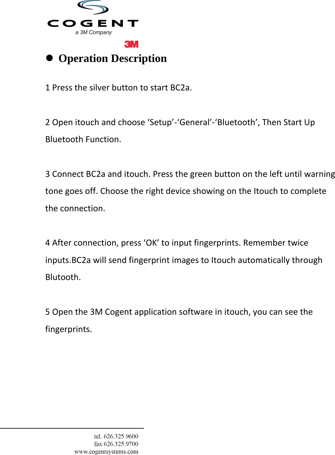  z Operation Description   1PressthesilverbuttontostartBC2a.2Openitouchandchoose‘Setup’‐‘General’‐‘Bluetooth’,ThenStartUpBluetoothFunction.3ConnectBC2aanditouch.Pressthegreenbuttonontheleftuntilwarningtonegoesoff.ChoosetherightdeviceshowingontheItouchtocompletetheconnection.4Afterconnection,press‘OK’toinputfingerprints.Remembertwiceinputs.BC2awillsendfingerprintimagestoItouchautomaticallythroughBlutooth.5Openthe3MCogentapplicationsoftwareinitouch,youcanseethefingerprints.         