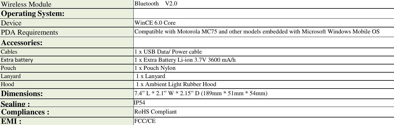  Wireless Module Bluetooth    V2.0 Operating System:  Device WinCE 6.0 Core PDA Requirements  Compatible with Motorola MC75 and other models embedded with Microsoft Windows Mobile OS Accessories:  Cables 1 x USB Data/ Power cable Extra battery 1 x Extra Battery Li-ion 3.7V 3600 mA/h Pouch 1 x Pouch Nylon Lanyard 1 x Lanyard Hood 1 x Ambient Light Rubber Hood Dimensions: 7.4” L * 2.1” W * 2.15” D (189mm * 51mm * 54mm) Sealing : IP54 Compliances : RoHS Compliant EMI : FCC/CE 