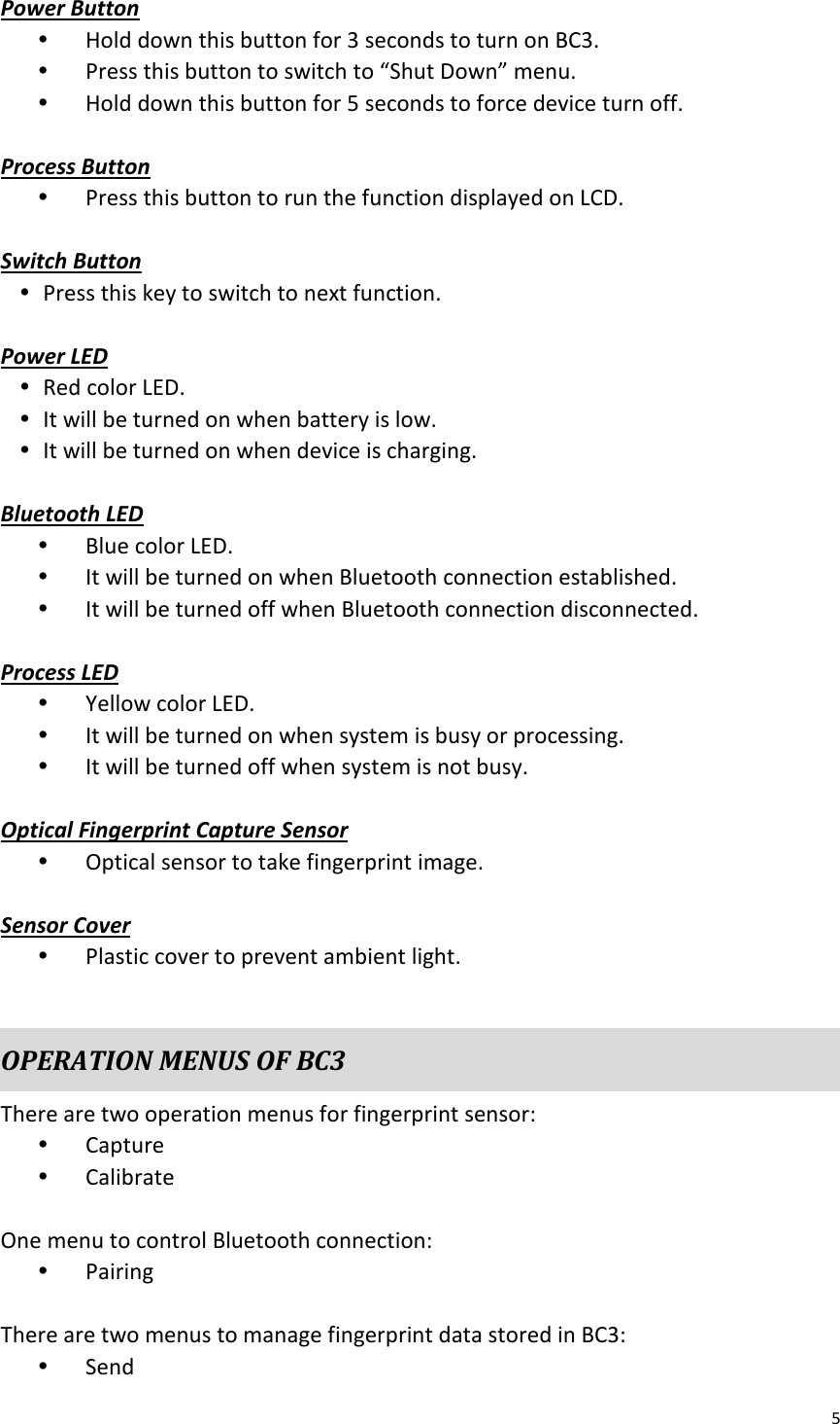 5  Power Button Ÿ Hold down this button for 3 seconds to turn on BC3. Ÿ Press this button to switch to “Shut Down” menu. Ÿ Hold down this button for 5 seconds to force device turn off.  Process Button Ÿ Press this button to run the function displayed on LCD.  Switch Button Ÿ Press this key to switch to next function.  Power LED Ÿ Red color LED. Ÿ It will be turned on when battery is low. Ÿ It will be turned on when device is charging.  Bluetooth LED Ÿ Blue color LED. Ÿ It will be turned on when Bluetooth connection established. Ÿ It will be turned off when Bluetooth connection disconnected.  Process LED Ÿ Yellow color LED. Ÿ It will be turned on when system is busy or processing. Ÿ It will be turned off when system is not busy.  Optical Fingerprint Capture Sensor Ÿ Optical sensor to take fingerprint image.  Sensor Cover Ÿ Plastic cover to prevent ambient light.  OPERATION MENUS OF BC3 There are two operation menus for fingerprint sensor: Ÿ Capture Ÿ Calibrate  One menu to control Bluetooth connection: Ÿ Pairing  There are two menus to manage fingerprint data stored in BC3: Ÿ Send 