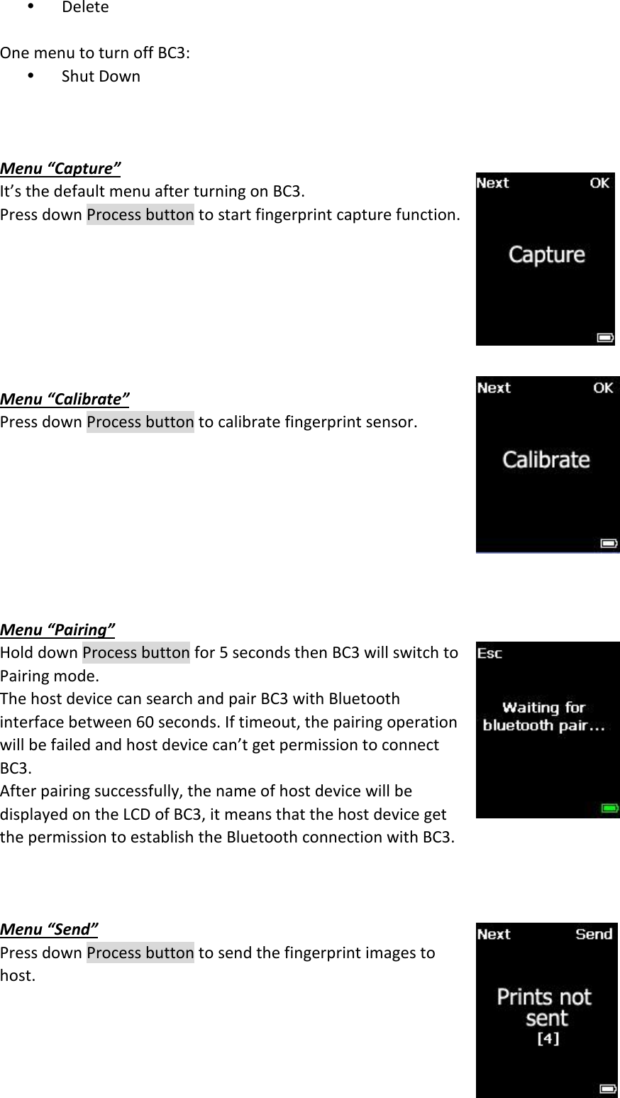 6  Ÿ Delete  One menu to turn off BC3: Ÿ Shut Down    Menu “Capture” It’s the default menu after turning on BC3. Press down Process button to start fingerprint capture function.        Menu “Calibrate” Press down Process button to calibrate fingerprint sensor.         Menu “Pairing” Hold down Process button for 5 seconds then BC3 will switch to Pairing mode. The host device can search and pair BC3 with Bluetooth interface between 60 seconds. If timeout, the pairing operation will be failed and host device can’t get permission to connect BC3. After pairing successfully, the name of host device will be displayed on the LCD of BC3, it means that the host device get the permission to establish the Bluetooth connection with BC3.    Menu “Send” Press down Process button to send the fingerprint images to host.  