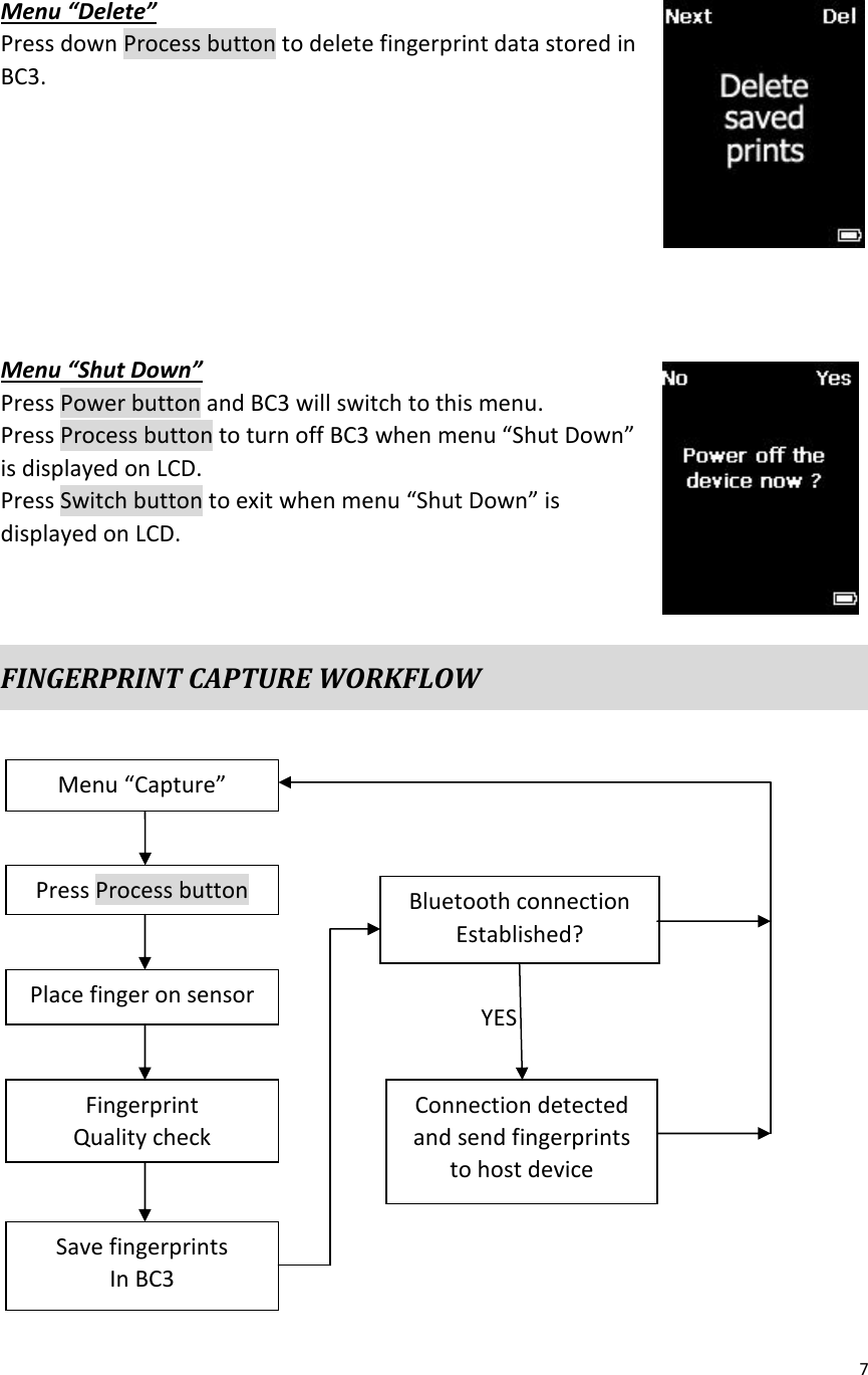 7     Menu “Delete” Press down Process button to delete fingerprint data stored in BC3.         Menu “Shut Down” Press Power button and BC3 will switch to this menu. Press Process button to turn off BC3 when menu “Shut Down” is displayed on LCD. Press Switch button to exit when menu “Shut Down” is displayed on LCD.   FINGERPRINT CAPTURE WORKFLOW                    Menu “Capture” Press Process button Place finger on sensor Fingerprint Quality check Save fingerprints In BC3 Bluetooth connection Established? Connection detected and send fingerprints to host device YES 