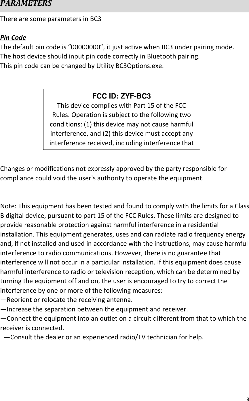 8   PARAMETERS There are some parameters in BC3  Pin Code The default pin code is “00000000”, it just active when BC3 under pairing mode. The host device should input pin code correctly in Bluetooth pairing. This pin code can be changed by Utility BC3Options.exe.           Changes or modifications not expressly approved by the party responsible for compliance could void the user&apos;s authority to operate the equipment.       Note: This equipment has been tested and found to comply with the limits for a Class B digital device, pursuant to part 15 of the FCC Rules. These limits are designed to provide reasonable protection against harmful interference in a residential installation. This equipment generates, uses and can radiate radio frequency energy and, if not installed and used in accordance with the instructions, may cause harmful interference to radio communications. However, there is no guarantee that interference will not occur in a particular installation. If this equipment does cause harmful interference to radio or television reception, which can be determined by turning the equipment off and on, the user is encouraged to try to correct the interference by one or more of the following measures:   —Reorient or relocate the receiving antenna.   —Increase the separation between the equipment and receiver.   —Connect the equipment into an outlet on a circuit different from that to which the receiver is connected.   —Consult the dealer or an experienced radio/TV technician for help.  FCC ID: ZYF-BC3 This device complies with Part 15 of the FCC Rules. Operation is subject to the following two conditions: (1) this device may not cause harmful interference, and (2) this device must accept any interference received, including interference that 