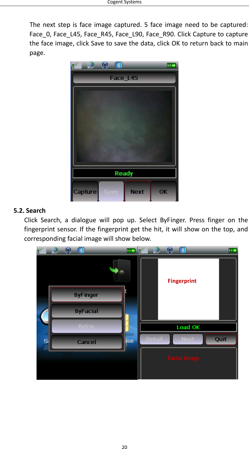 CogentSystemsThenextstepisfaceimagecaptured.5faceimageneedtobecaptured:Face_0,Face_L45,Face_R45,Face_L90,Face_R90.ClickCapturetocapturethefaceimage,clickSavetosavethedata,clickOKtoreturnbacktomainpage.5.2. SearchClickSearch,adialoguewillpopup.SelectByFinger.Pressfingeronthefingerprintsensor.Ifthefingerprintgetthehit,itwillshowonthetop,andcorrespondingfacialimagewillshowbelow.FingerprintFacialimage20