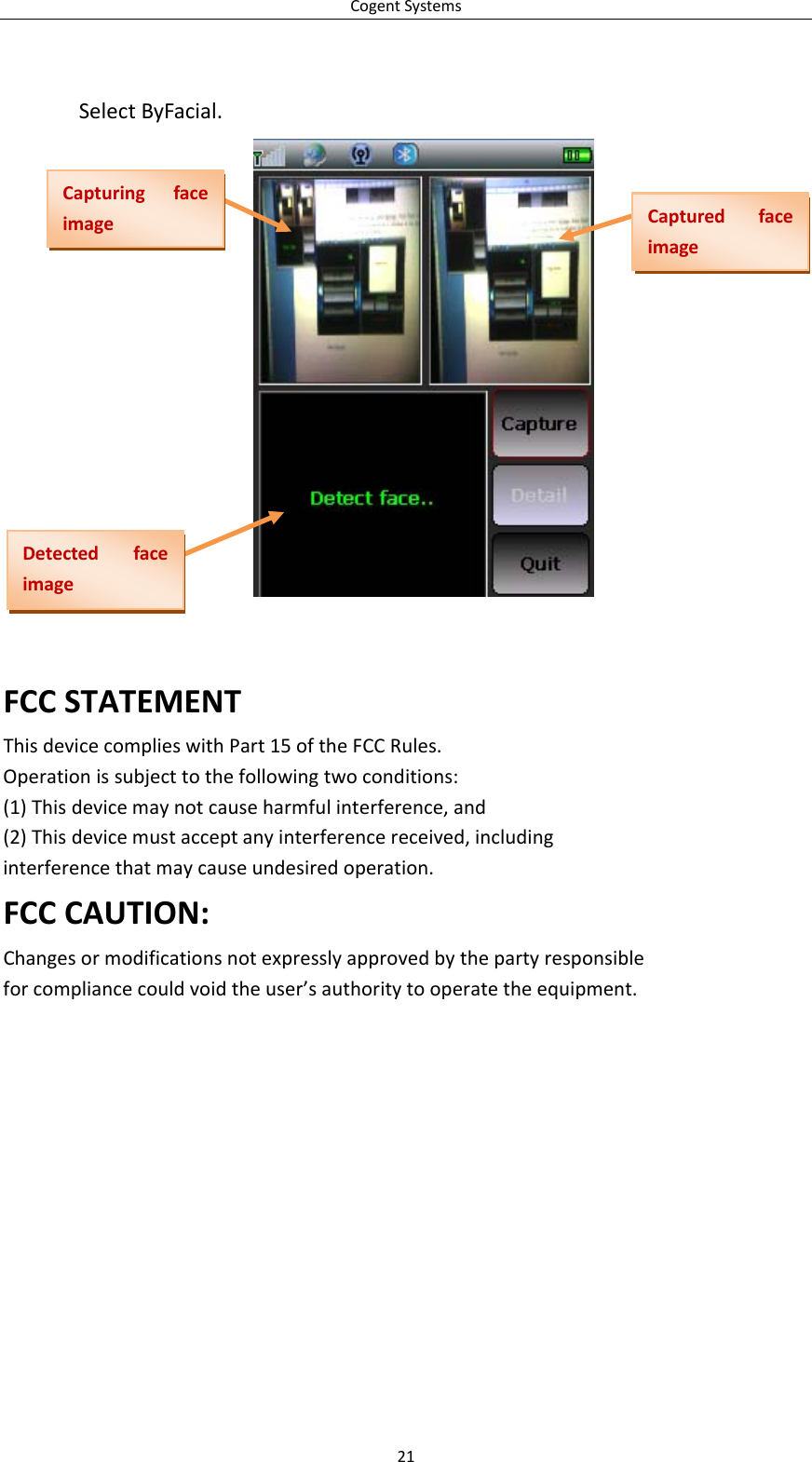 CogentSystemsSelectByFacial.CapturingfaceimageCapturedfaceimageDetectedfaceimageFCCSTATEMENTThisdevicecomplieswithPart15oftheFCCRules.Operationissubjecttothefollowingtwoconditions:(1)Thisdevicemaynotcauseharmfulinterference,and(2)Thisdevicemustacceptanyinterferencereceived,includinginterferencethatmaycauseundesiredoperation.FCCCAUTION:Changesormodificationsnotexpresslyapprovedbythepartyresponsibleforcompliancecouldvoidtheuser’sauthoritytooperatetheequipment.21