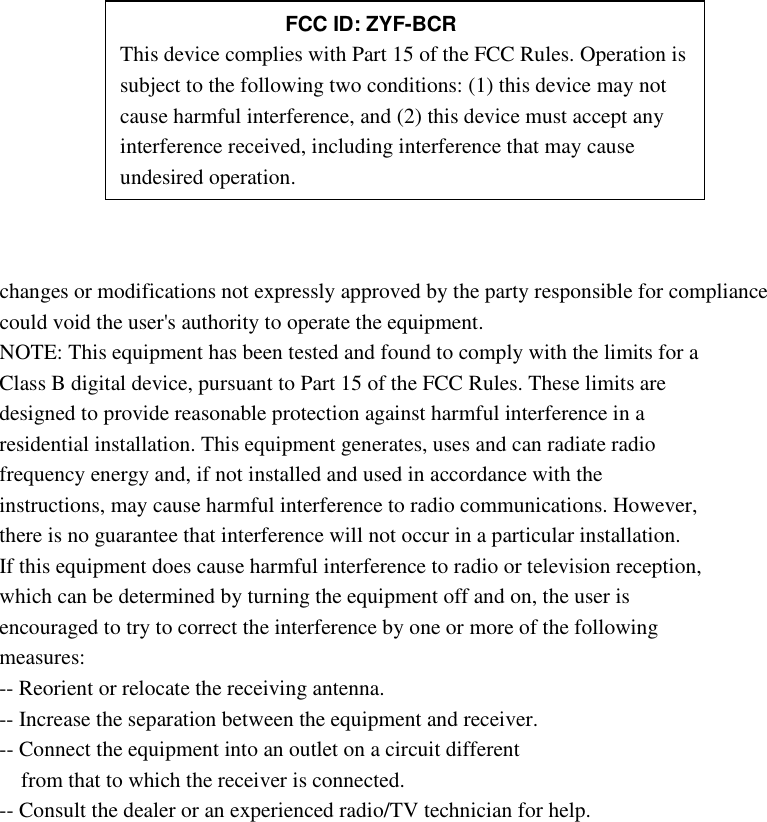         changes or modifications not expressly approved by the party responsible for compliance could void the user&apos;s authority to operate the equipment. NOTE: This equipment has been tested and found to comply with the limits for a Class B digital device, pursuant to Part 15 of the FCC Rules. These limits are designed to provide reasonable protection against harmful interference in a residential installation. This equipment generates, uses and can radiate radio frequency energy and, if not installed and used in accordance with the instructions, may cause harmful interference to radio communications. However, there is no guarantee that interference will not occur in a particular installation. If this equipment does cause harmful interference to radio or television reception, which can be determined by turning the equipment off and on, the user is encouraged to try to correct the interference by one or more of the following measures: -- Reorient or relocate the receiving antenna. -- Increase the separation between the equipment and receiver. -- Connect the equipment into an outlet on a circuit different from that to which the receiver is connected. -- Consult the dealer or an experienced radio/TV technician for help.             FCC ID: ZYF-BCR This device complies with Part 15 of the FCC Rules. Operation is subject to the following two conditions: (1) this device may not cause harmful interference, and (2) this device must accept any interference received, including interference that may cause undesired operation. 