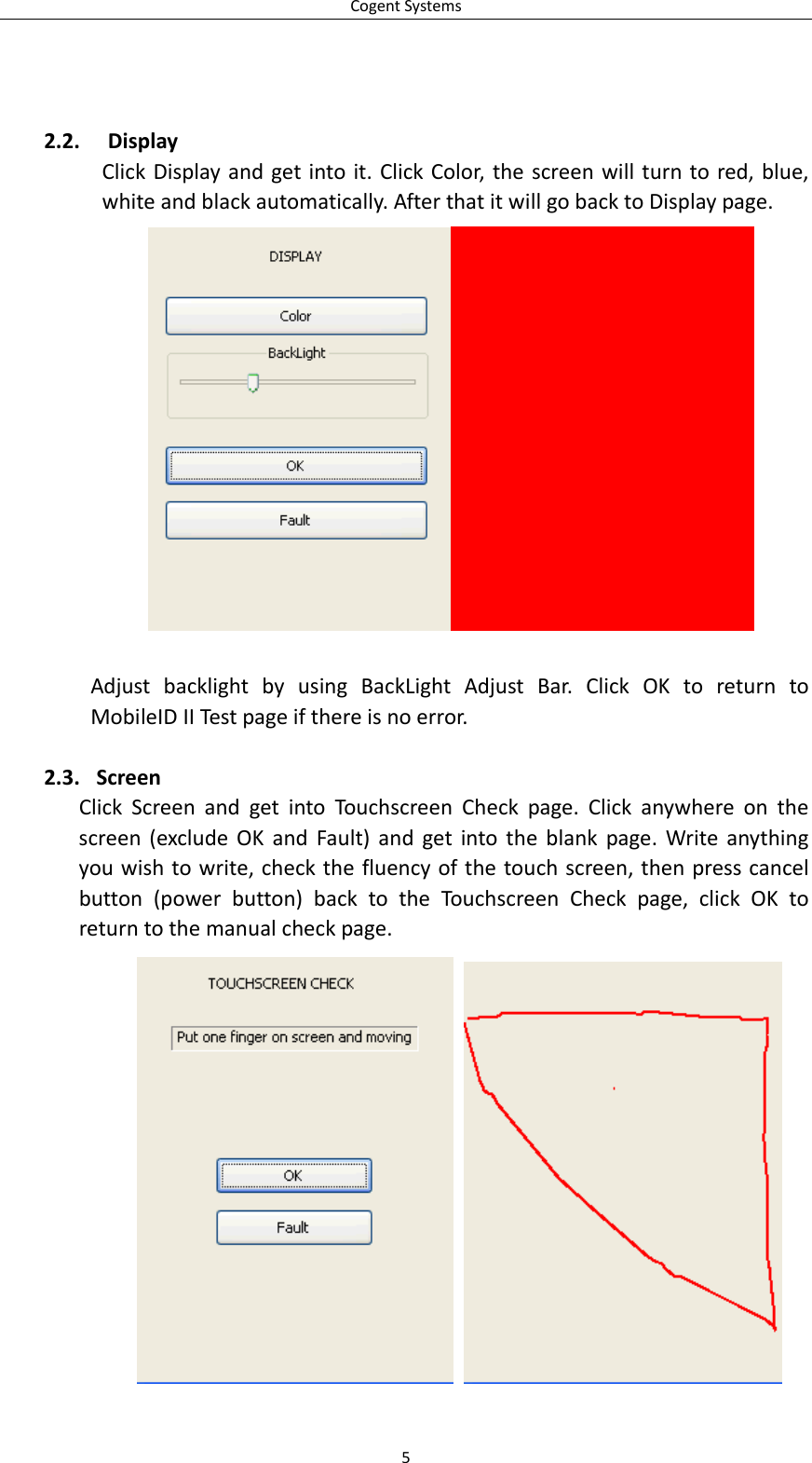CogentSystems2.2. DisplayClickDisplayandgetintoit.ClickColor,thescreenwillturntored,blue,whiteandblackautomatically.AfterthatitwillgobacktoDisplaypage.AdjustbacklightbyusingBackLightAdjustBar.ClickOKtoreturntoMobileIDIITestpageifthereisnoerror.2.3. ScreenClickScreenandgetintoTouchscreenCheckpage.Clickanywhereonthescreen(excludeOKandFault)andgetintotheblankpage.Writeanythingyouwishtowrite,checkthefluencyofthetouchscreen,thenpresscancelbutton(powerbutton)backtotheTouchscreenCheckpage,clickOKtoreturntothemanualcheckpage.  5