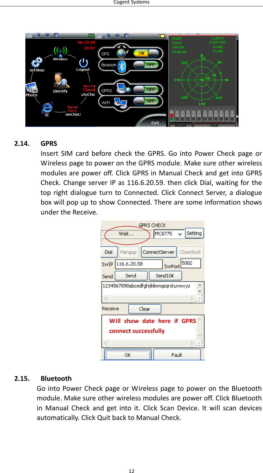 CogentSystems122.14. GPRSInsertSIMcardbeforechecktheGPRS.GointoPowerCheckpageorWirelesspagetopowerontheGPRSmodule.Makesureotherwirelessmodulesarepoweroff.ClickGPRSinManualCheckandgetintoGPRSCheck.ChangeserverIPas116.6.20.59.thenclickDial,waitingforthetoprightdialogueturntoConnected.ClickConnectServer,adialogueboxwillpopuptoshowConnected.TherearesomeinformationshowsundertheReceive.2.15. BluetoothGointoPowerCheckpageorWirelesspagetopowerontheBluetoothmodule.Makesureotherwirelessmodulesarepoweroff.ClickBluetoothinManualCheckandgetintoit.ClickScanDevice.Itwillscandevicesautomatically.ClickQuitbacktoManualCheck.WillshowdatehereifGPRSconnectsuccessfully