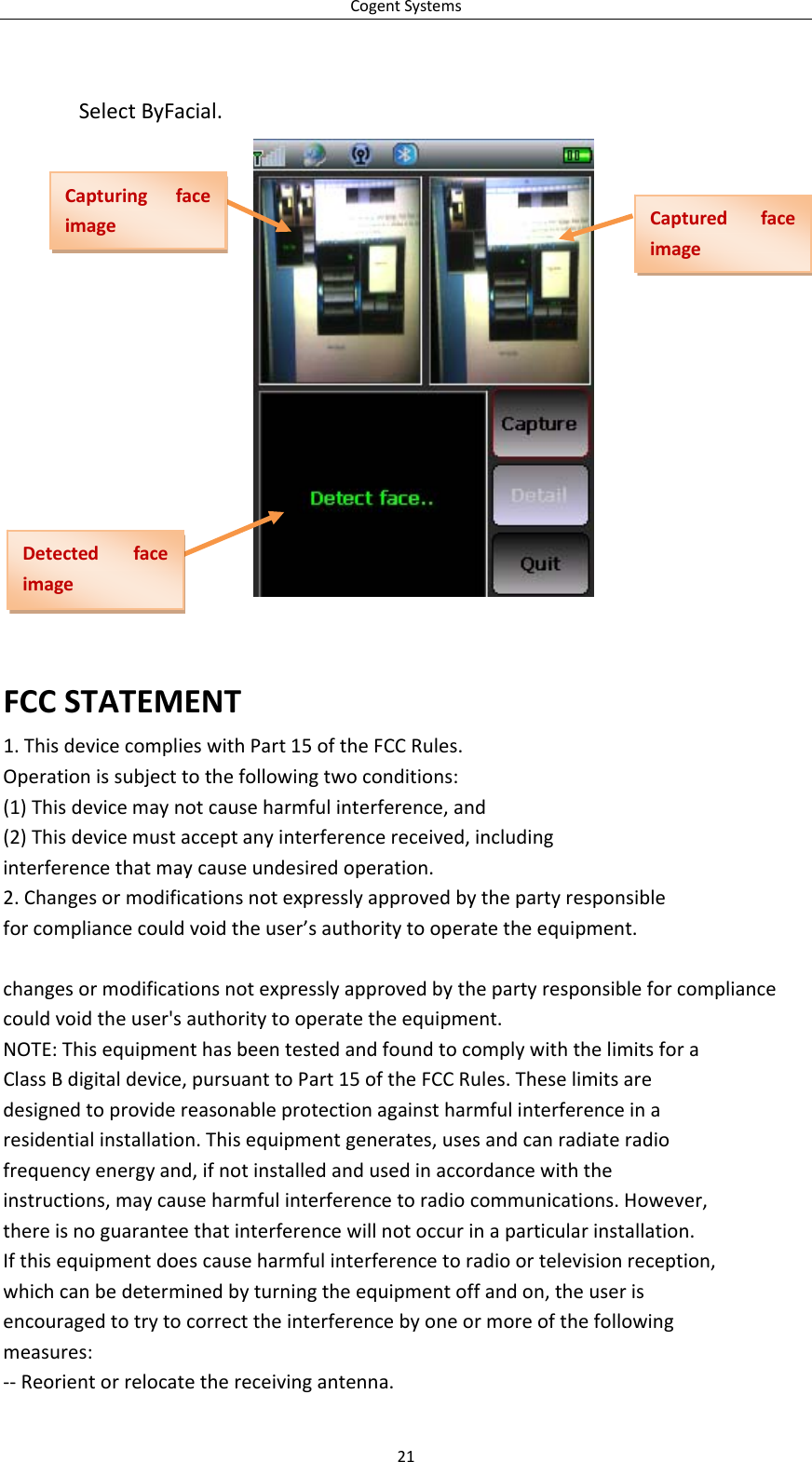 CogentSystems21SelectByFacial.FCCSTATEMENT1.ThisdevicecomplieswithPart15oftheFCCRules.Operationissubjecttothefollowingtwoconditions:(1)Thisdevicemaynotcauseharmfulinterference,and(2)Thisdevicemustacceptanyinterferencereceived,includinginterferencethatmaycauseundesiredoperation.2.Changesormodificationsnotexpresslyapprovedbythepartyresponsibleforcompliancecouldvoidtheuser’sauthoritytooperatetheequipment.changesormodificationsnotexpresslyapprovedbythepartyresponsibleforcompliancecouldvoidtheuser&apos;sauthoritytooperatetheequipment.NOTE:ThisequipmenthasbeentestedandfoundtocomplywiththelimitsforaClassBdigitaldevice,pursuanttoPart15oftheFCCRules.Theselimitsaredesignedtoprovidereasonableprotectionagainstharmfulinterferenceinaresidentialinstallation.Thisequipmentgenerates,usesandcanradiateradiofrequencyenergyand,ifnotinstalledandusedinaccordancewiththeinstructions,maycauseharmfulinterferencetoradiocommunications.However,thereisnoguaranteethatinterferencewillnotoccurinaparticularinstallation.Ifthisequipmentdoescauseharmfulinterferencetoradioortelevisionreception,whichcanbedeterminedbyturningtheequipmentoffandon,theuserisencouragedtotrytocorrecttheinterferencebyoneormoreofthefollowingmeasures:‐‐Reorientorrelocatethereceivingantenna.CapturingfaceimageCapturedfaceimageDetectedfaceimage