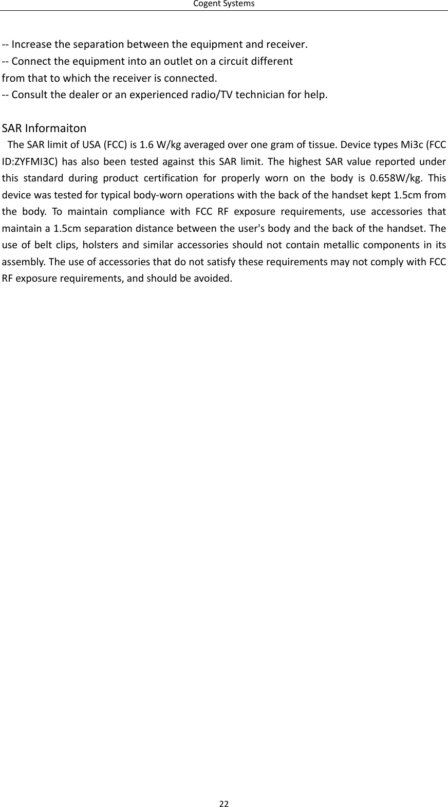 CogentSystems22‐‐Increasetheseparationbetweentheequipmentandreceiver.‐‐Connecttheequipmentintoanoutletonacircuitdifferentfromthattowhichthereceiverisconnected.‐‐Consultthedealeroranexperiencedradio/TVtechnicianforhelp.SARInformaitonTheSARlimitofUSA(FCC)is1.6W/kgaveragedoveronegramoftissue.DevicetypesMi3c(FCCID:ZYFMI3C)hasalsobeentestedagainstthisSARlimit.ThehighestSARvaluereportedunderthisstandardduringproductcertificationforproperlywornonthebodyis0.658W/kg.Thisdevicewastestedfortypicalbody‐wornoperationswiththebackofthehandsetkept1.5cmfromthebody.TomaintaincompliancewithFCCRFexposurerequirements,useaccessoriesthatmaintaina1.5cmseparationdistancebetweentheuser&apos;sbodyandthebackofthehandset.Theuseofbeltclips,holstersandsimilaraccessoriesshouldnotcontainmetalliccomponentsinitsassembly.TheuseofaccessoriesthatdonotsatisfytheserequirementsmaynotcomplywithFCCRFexposurerequirements,andshouldbeavoided.