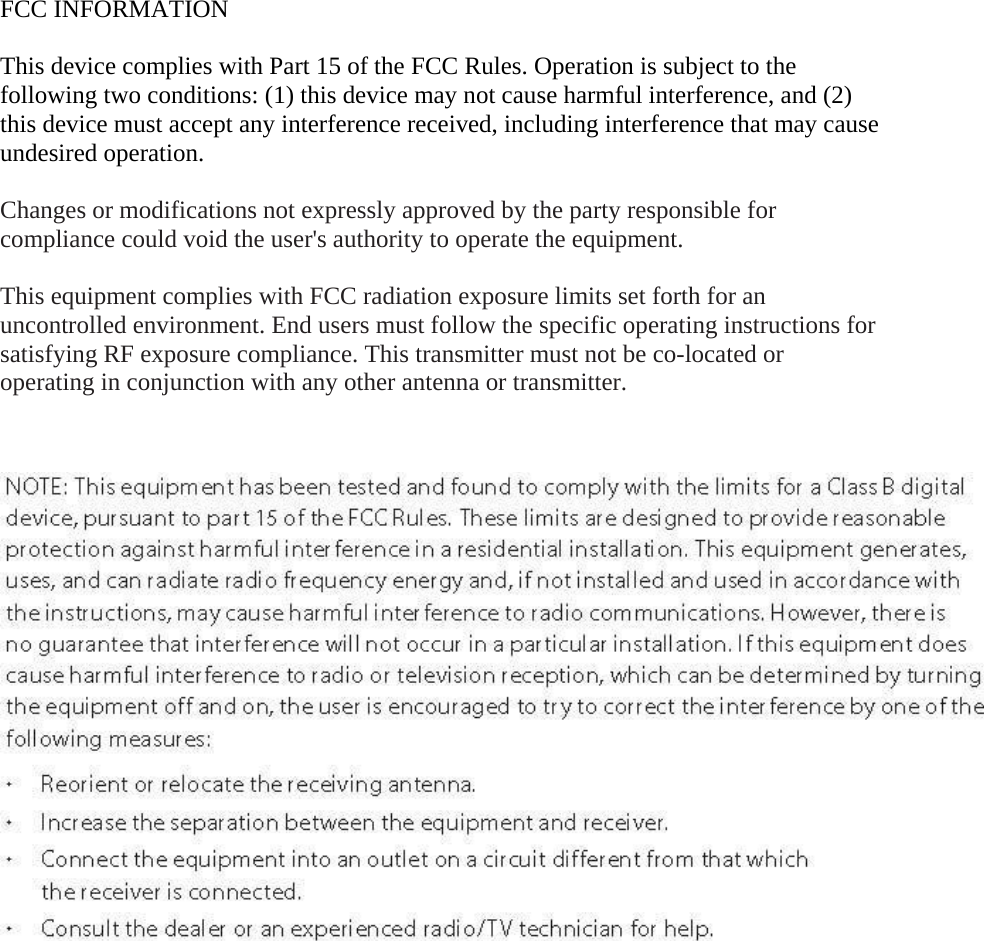  FCC INFORMATION  This device complies with Part 15 of the FCC Rules. Operation is subject to the following two conditions: (1) this device may not cause harmful interference, and (2) this device must accept any interference received, including interference that may cause undesired operation.  Changes or modifications not expressly approved by the party responsible for compliance could void the user&apos;s authority to operate the equipment.  This equipment complies with FCC radiation exposure limits set forth for an uncontrolled environment. End users must follow the specific operating instructions for satisfying RF exposure compliance. This transmitter must not be co-located or operating in conjunction with any other antenna or transmitter.       