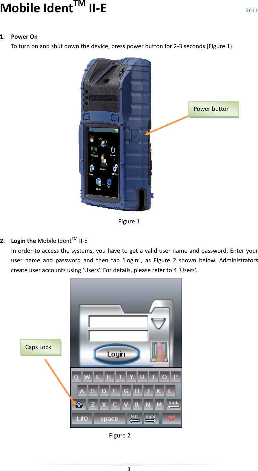 MobileIdentTMII‐E 2011 31. PowerOnToturnonandshutdownthedevice,presspowerbuttonfor2‐3seconds(Figure1).Figure12. LogintheMobileIdentTMII‐EInordertoaccessthesystems,youhavetogetavalidusernameandpassword.Enteryourusernameandpasswordandthentap‘Login’.,asFigure2shownbelow.Administratorscreateuseraccountsusing‘Users’.Fordetails,pleasereferto4‘Users’.Figure2PowerbuttonCapsLock