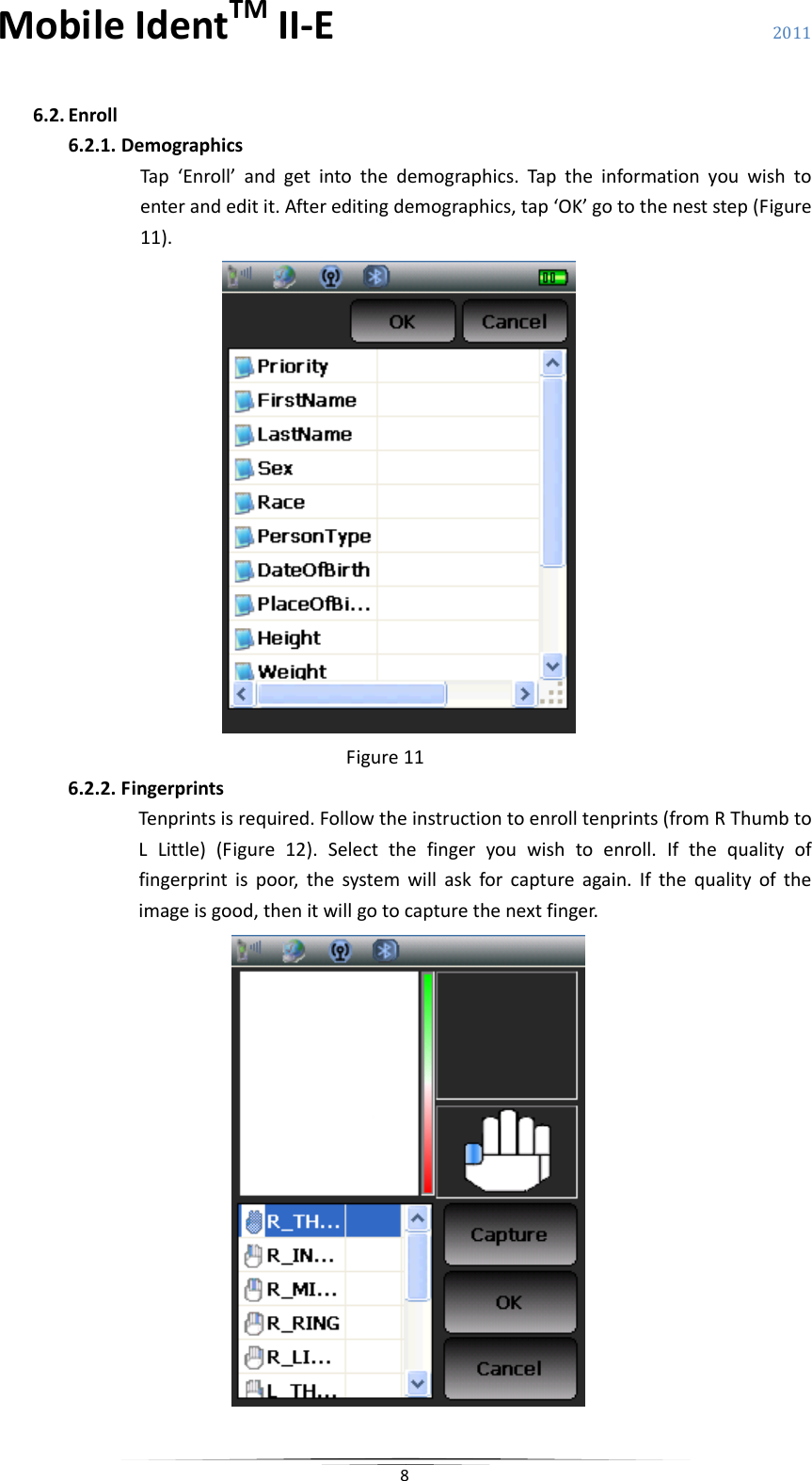 MobileIdentTMII‐E 2011 86.2. Enroll6.2.1. DemographicsTap‘Enroll’andgetintothedemographics.Taptheinformationyouwishtoenterandeditit.Aftereditingdemographics,tap‘OK’gototheneststep(Figure11).Figure116.2.2. FingerprintsTenprintsisrequired.Followtheinstructiontoenrolltenprints(fromRThumbtoLLittle)(Figure12).Selectthefingeryouwishtoenroll.Ifthequalityoffingerprintispoor,thesystemwillaskforcaptureagain.Ifthequalityoftheimageisgood,thenitwillgotocapturethenextfinger.