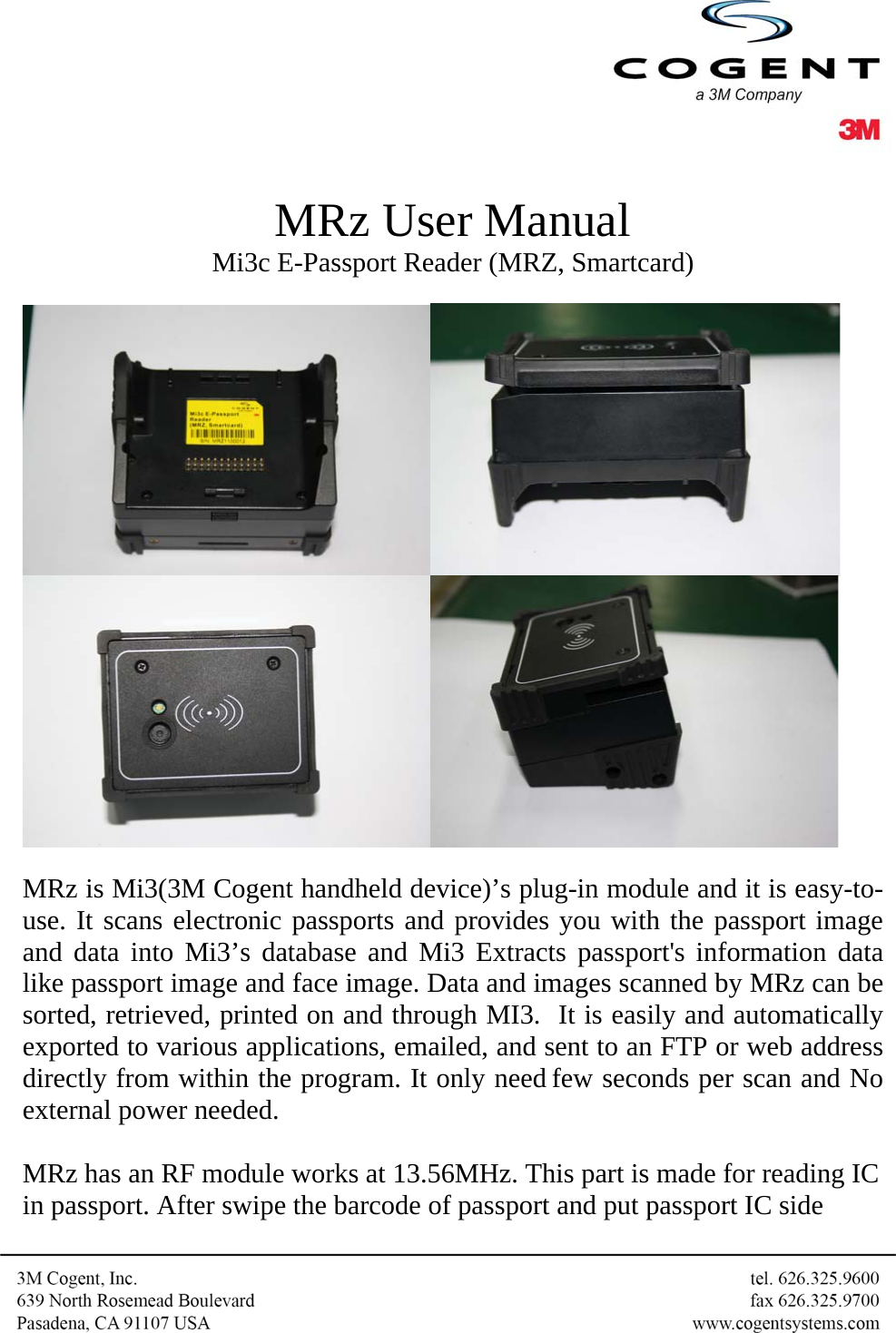   MRz User Manual Mi3c E-Passport Reader (MRZ, Smartcard)     MRz is Mi3(3M Cogent handheld device)’s plug-in module and it is easy-to-use. It scans electronic passports and provides you with the passport image and data into Mi3’s database and Mi3 Extracts passport&apos;s information data like passport image and face image. Data and images scanned by MRz can be sorted, retrieved, printed on and through MI3.  It is easily and automatically exported to various applications, emailed, and sent to an FTP or web address directly from within the program. It only need few seconds per scan and No external power needed.  MRz has an RF module works at 13.56MHz. This part is made for reading IC in passport. After swipe the barcode of passport and put passport IC side 