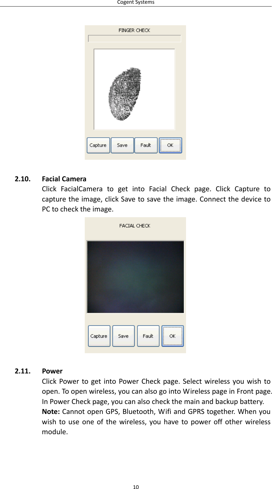 CogentSystems102.10. FacialCameraClickFacialCameratogetintoFacialCheckpage.ClickCapturetocapturetheimage,clickSavetosavetheimage.ConnectthedevicetoPCtochecktheimage.2.11. PowerClickPowertogetintoPowerCheckpage.Selectwirelessyouwishtoopen.Toopenwireless,youcanalsogointoWirelesspageinFrontpage.InPowerCheckpage,youcanalsocheckthemainandbackupbattery.Note:CannotopenGPS,Bluetooth,WifiandGPRStogether.Whenyouwishtouseoneofthewireless,youhavetopoweroffotherwirelessmodule.