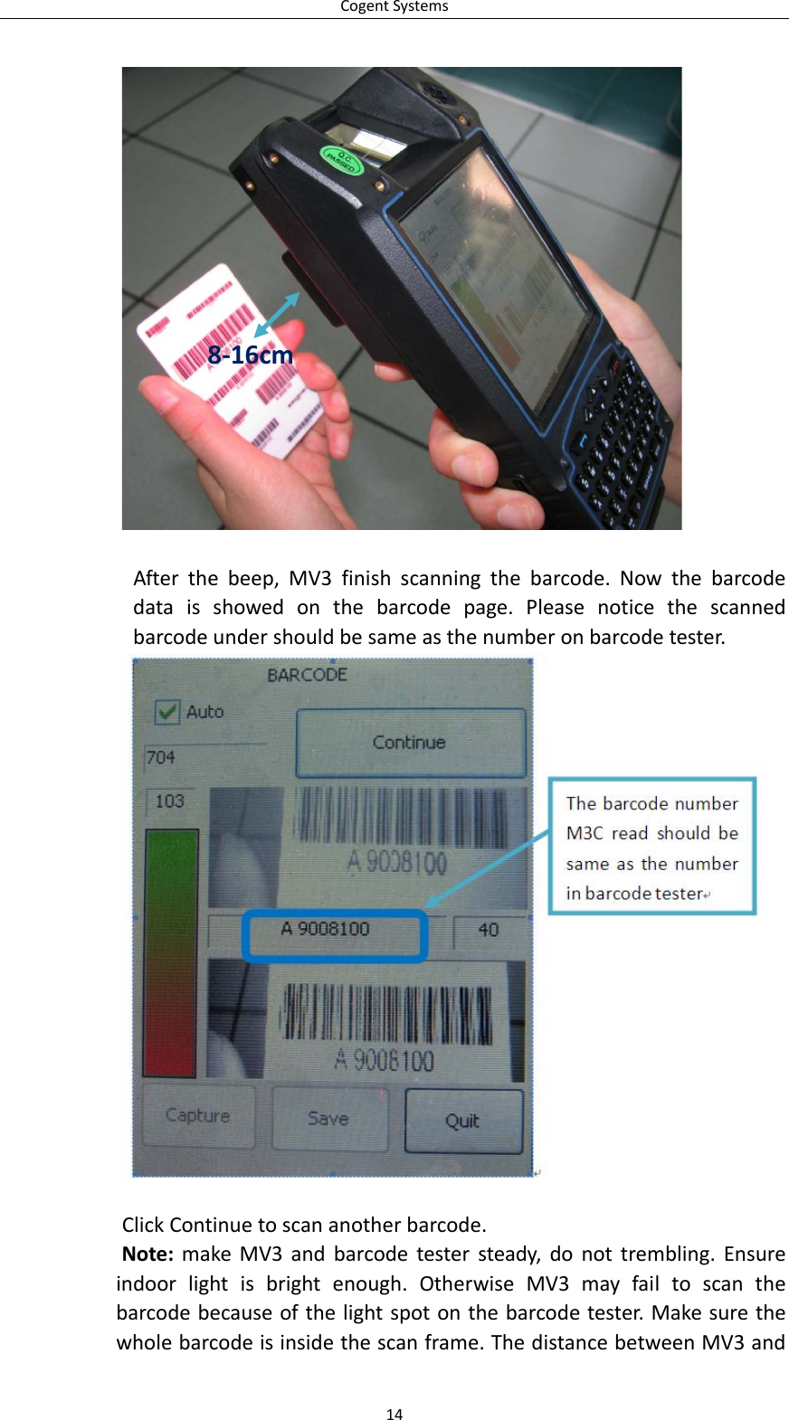 CogentSystems14 Afterthebeep,MV3finishscanningthebarcode.Nowthebarcodedataisshowedonthebarcodepage.Pleasenoticethescannedbarcodeundershouldbesameasthenumberonbarcodetester.ClickContinuetoscananotherbarcode.Note:makeMV3andbarcodetestersteady,donottrembling.Ensureindoorlightisbrightenough.OtherwiseMV3mayfailtoscanthebarcodebecauseofthelightspotonthebarcodetester.Makesurethewholebarcodeisinsidethescanframe.ThedistancebetweenMV3and8‐16cm