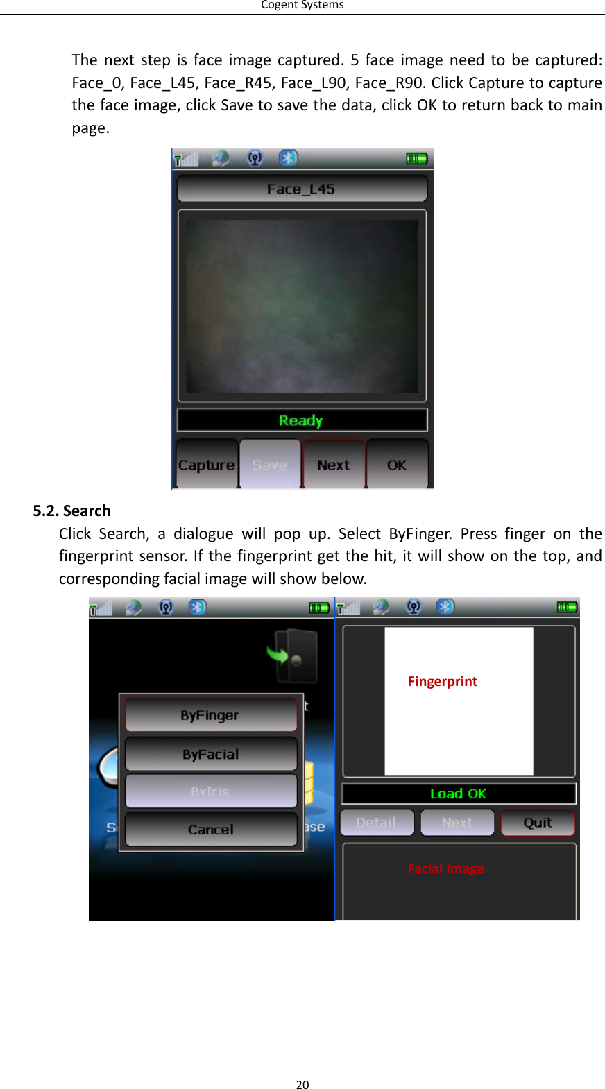 CogentSystems20Thenextstepisfaceimagecaptured.5faceimageneedtobecaptured:Face_0,Face_L45,Face_R45,Face_L90,Face_R90.ClickCapturetocapturethefaceimage,clickSavetosavethedata,clickOKtoreturnbacktomainpage.5.2. SearchClickSearch,adialoguewillpopup.SelectByFinger.Pressfingeronthefingerprintsensor.Ifthefingerprintgetthehit,itwillshowonthetop,andcorrespondingfacialimagewillshowbelow.FingerprintFacialimage