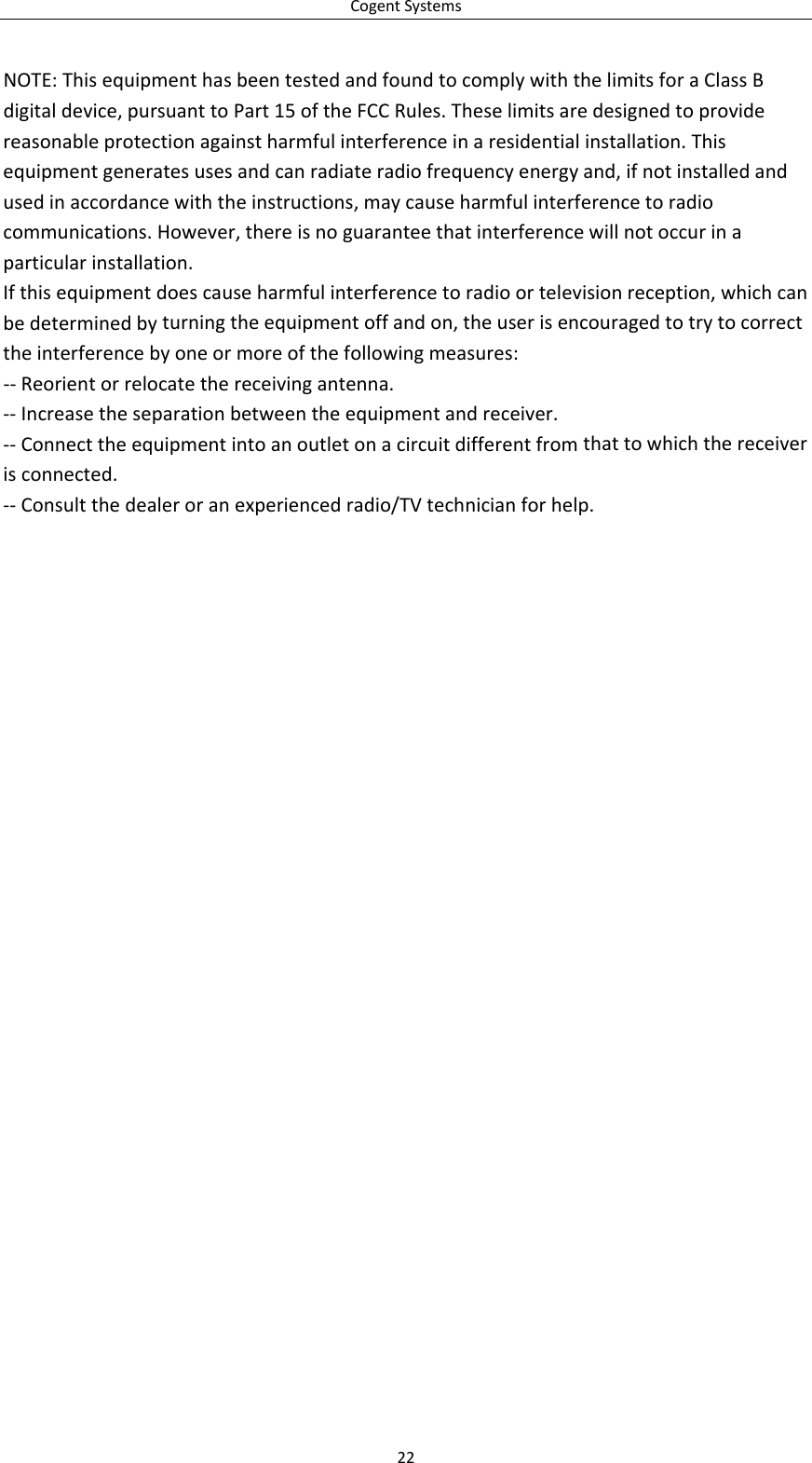 CogentSystems22NOTE:ThisequipmenthasbeentestedandfoundtocomplywiththelimitsforaClassBdigitaldevice,pursuanttoPart15oftheFCCRules.Theselimitsaredesignedtoprovidereasonableprotectionagainstharmfulinterferenceinaresidentialinstallation.Thisequipmentgeneratesusesandcanradiateradiofrequencyenergyand,ifnotinstalledandusedinaccordancewiththeinstructions,maycauseharmfulinterferencetoradiocommunications.However,thereisnoguaranteethatinterferencewillnotoccurinaparticularinstallation.Ifthisequipmentdoescauseharmfulinterferencetoradioortelevisionreception,whichcanbedeterminedbyturningtheequipmentoffandon,theuserisencouragedtotrytocorrecttheinterferencebyoneormoreofthefollowingmeasures:‐‐Reorientorrelocatethereceivingantenna.‐‐Increasetheseparationbetweentheequipmentandreceiver.‐‐Connecttheequipmentintoanoutletonacircuitdifferentfromthattowhichthereceiverisconnected.‐‐Consultthedealeroranexperiencedradio/TVtechnicianforhelp.
