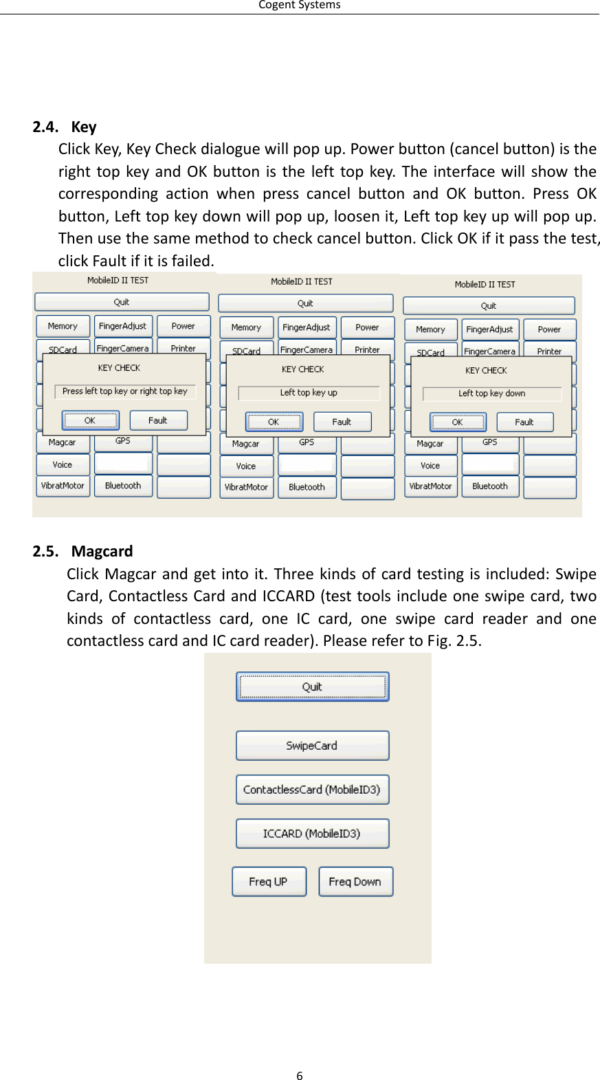CogentSystems62.4. KeyClickKey,KeyCheckdialoguewillpopup.Powerbutton(cancelbutton)istherighttopkeyandOKbuttonisthelefttopkey.TheinterfacewillshowthecorrespondingactionwhenpresscancelbuttonandOKbutton.PressOKbutton,Lefttopkeydownwillpopup,loosenit,Lefttopkeyupwillpopup.Thenusethesamemethodtocheckcancelbutton.ClickOKifitpassthetest,clickFaultifitisfailed.2.5. MagcardClickMagcarandgetintoit.Threekindsofcardtestingisincluded:SwipeCard,ContactlessCardandICCARD(testtoolsincludeoneswipecard,twokindsofcontactlesscard,oneICcard,oneswipecardreaderandonecontactlesscardandICcardreader).PleaserefertoFig.2.5.