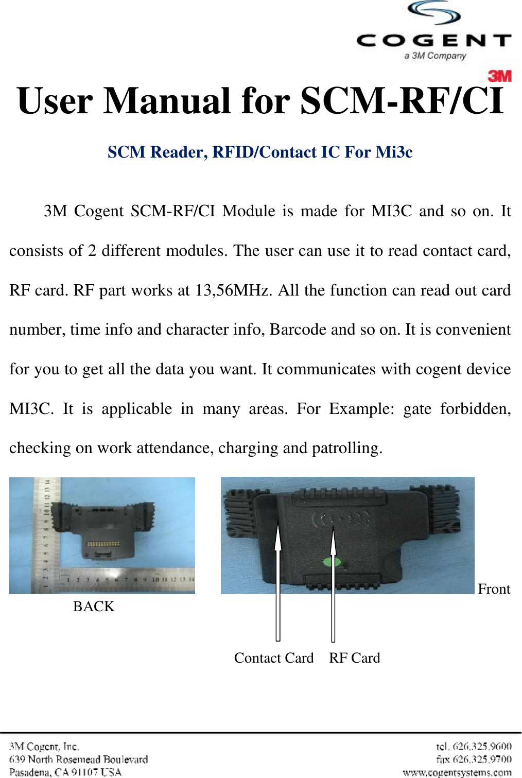  User Manual for SCM-RF/CI    SCM Reader, RFID/Contact IC For Mi3c  3M Cogent SCM-RF/CI Module is made for MI3C and so on. It consists of 2 different modules. The user can use it to read contact card, RF card. RF part works at 13,56MHz. All the function can read out card number, time info and character info, Barcode and so on. It is convenient for you to get all the data you want. It communicates with cogent device MI3C. It is applicable in many areas. For Example: gate forbidden, checking on work attendance, charging and patrolling.          Front          BACK                                                             Contact Card    RF Card  