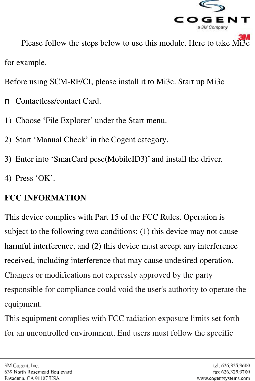  Please follow the steps below to use this module. Here to take Mi3c for example. Before using SCM-RF/CI, please install it to Mi3c. Start up Mi3c n Contactless/contact Card. 1) Choose ‘File Explorer’ under the Start menu. 2) Start ‘Manual Check’ in the Cogent category. 3) Enter into ‘SmarCard pcsc(MobileID3)’ and install the driver. 4) Press ‘OK’. FCC INFORMATION This device complies with Part 15 of the FCC Rules. Operation is subject to the following two conditions: (1) this device may not cause harmful interference, and (2) this device must accept any interference received, including interference that may cause undesired operation. Changes or modifications not expressly approved by the party responsible for compliance could void the user&apos;s authority to operate the equipment. This equipment complies with FCC radiation exposure limits set forth for an uncontrolled environment. End users must follow the specific 