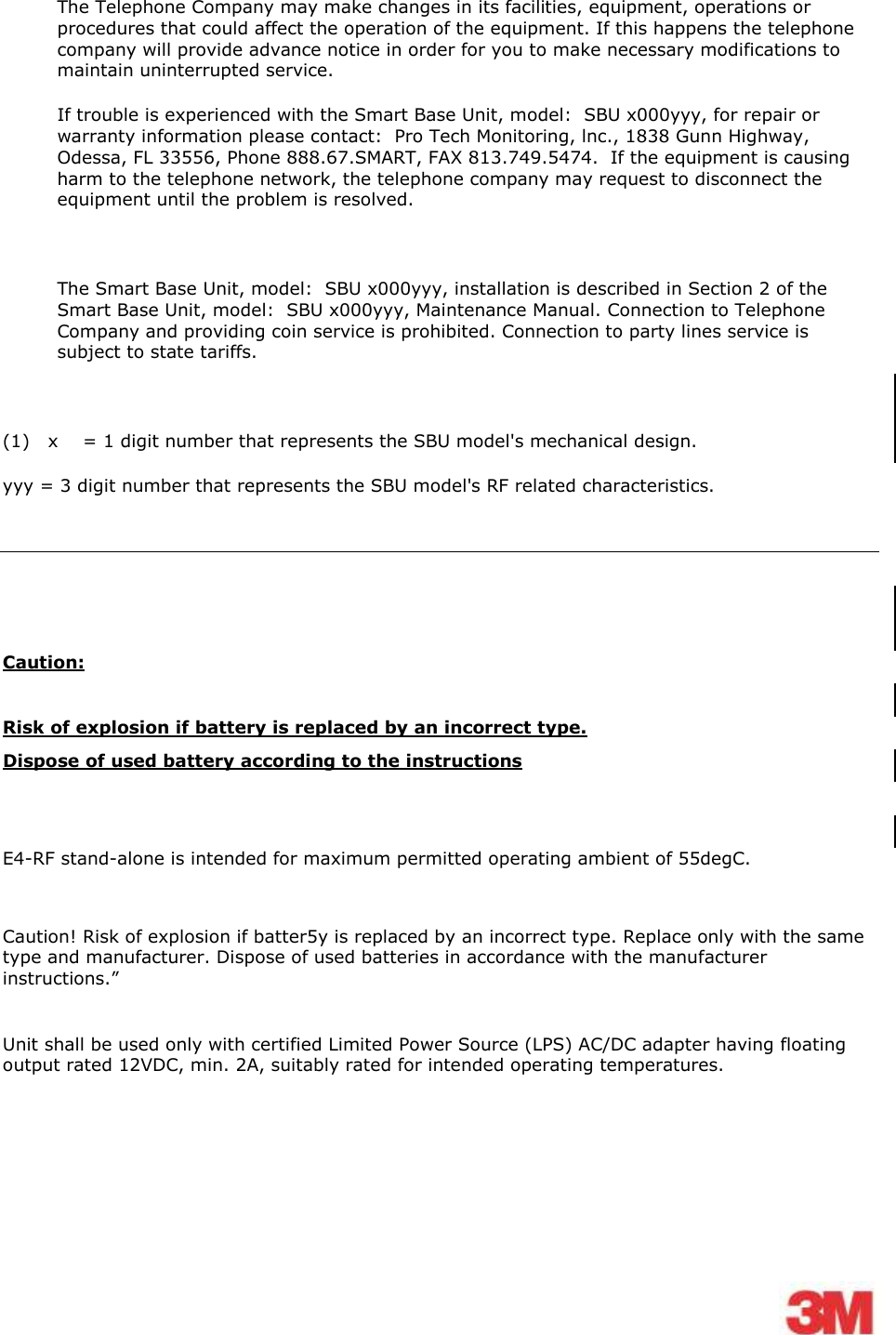    The Telephone Company may make changes in its facilities, equipment, operations or procedures that could affect the operation of the equipment. If this happens the telephone company will provide advance notice in order for you to make necessary modifications to maintain uninterrupted service. If trouble is experienced with the Smart Base Unit, model:  SBU x000yyy, for repair or warranty information please contact:  Pro Tech Monitoring, lnc., 1838 Gunn Highway, Odessa, FL 33556, Phone 888.67.SMART, FAX 813.749.5474.  If the equipment is causing harm to the telephone network, the telephone company may request to disconnect the equipment until the problem is resolved.  The Smart Base Unit, model:  SBU x000yyy, installation is described in Section 2 of the Smart Base Unit, model:  SBU x000yyy, Maintenance Manual. Connection to Telephone Company and providing coin service is prohibited. Connection to party lines service is subject to state tariffs.  (1)   x    = 1 digit number that represents the SBU model&apos;s mechanical design. yyy = 3 digit number that represents the SBU model&apos;s RF related characteristics.     Caution:  Risk of explosion if battery is replaced by an incorrect type. Dispose of used battery according to the instructions    E4-RF stand-alone is intended for maximum permitted operating ambient of 55degC.  Caution! Risk of explosion if batter5y is replaced by an incorrect type. Replace only with the same type and manufacturer. Dispose of used batteries in accordance with the manufacturer instructions.”  Unit shall be used only with certified Limited Power Source (LPS) AC/DC adapter having floating output rated 12VDC, min. 2A, suitably rated for intended operating temperatures.   