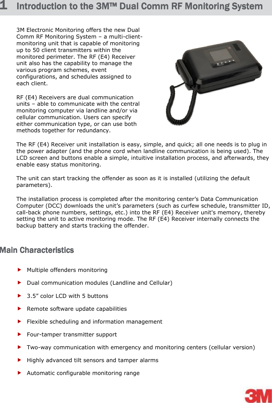    1 1 1 1  Introduction to Introduction to Introduction to Introduction to the the the the 3M™ 3M™ 3M™ 3M™ Dual CommDual CommDual CommDual Comm    RF Monitoring SystemRF Monitoring SystemRF Monitoring SystemRF Monitoring System    3M Electronic Monitoring offers the new Dual Comm RF Monitoring System – a multi-client-monitoring unit that is capable of monitoring up to 50 client transmitters within the monitored perimeter. The RF (E4) Receiver unit also has the capability to manage the various program schemes, event configurations, and schedules assigned to each client. RF (E4) Receivers are dual communication units – able to communicate with the central monitoring computer via landline and/or via cellular communication. Users can specify either communication type, or can use both methods together for redundancy.  The RF (E4) Receiver unit installation is easy, simple, and quick; all one needs is to plug in the power adapter (and the phone cord when landline communication is being used). The LCD screen and buttons enable a simple, intuitive installation process, and afterwards, they enable easy status monitoring.  The unit can start tracking the offender as soon as it is installed (utilizing the default parameters). The installation process is completed after the monitoring center’s Data Communication Computer (DCC) downloads the unit’s parameters (such as curfew schedule, transmitter ID, call-back phone numbers, settings, etc.) into the RF (E4) Receiver unit&apos;s memory, thereby setting the unit to active monitoring mode. The RF (E4) Receiver internally connects the backup battery and starts tracking the offender. Main CharacteristicsMain CharacteristicsMain CharacteristicsMain Characteristics     Multiple offenders monitoring   Dual communication modules (Landline and Cellular)  3.5” color LCD with 5 buttons  Remote software update capabilities   Flexible scheduling and information management   Four-tamper transmitter support  Two-way communication with emergency and monitoring centers (cellular version)  Highly advanced tilt sensors and tamper alarms   Automatic configurable monitoring range  