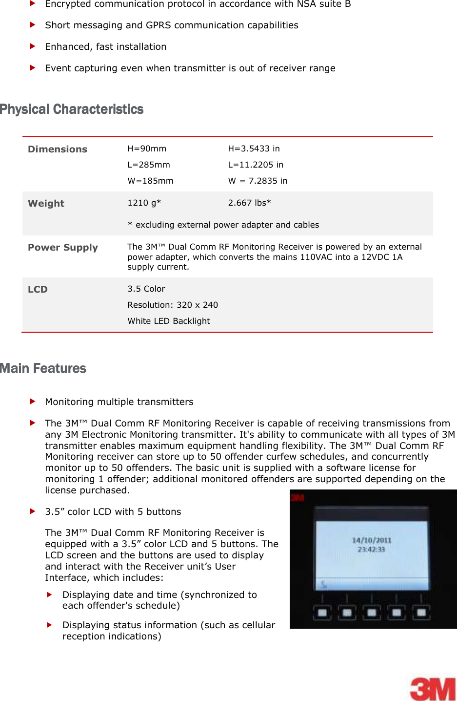     Encrypted communication protocol in accordance with NSA suite B  Short messaging and GPRS communication capabilities   Enhanced, fast installation  Event capturing even when transmitter is out of receiver range  Physical CharacteristicsPhysical CharacteristicsPhysical CharacteristicsPhysical Characteristics    Dimensions H=90mm L=285mm W=185mm H=3.5433 in L=11.2205 in W = 7.2835 in Weight 1210 g*  2.667 lbs* * excluding external power adapter and cables Power Supply The 3M™ Dual Comm RF Monitoring Receiver is powered by an external power adapter, which converts the mains 110VAC into a 12VDC 1A supply current. LCD  3.5 Color  Resolution: 320 x 240 White LED Backlight Main FeaturesMain FeaturesMain FeaturesMain Features     Monitoring multiple transmitters   The 3M™ Dual Comm RF Monitoring Receiver is capable of receiving transmissions from any 3M Electronic Monitoring transmitter. It&apos;s ability to communicate with all types of 3M transmitter enables maximum equipment handling flexibility. The 3M™ Dual Comm RF Monitoring receiver can store up to 50 offender curfew schedules, and concurrently monitor up to 50 offenders. The basic unit is supplied with a software license for monitoring 1 offender; additional monitored offenders are supported depending on the license purchased.  3.5” color LCD with 5 buttons The 3M™ Dual Comm RF Monitoring Receiver is equipped with a 3.5” color LCD and 5 buttons. The LCD screen and the buttons are used to display and interact with the Receiver unit’s User Interface, which includes:  Displaying date and time (synchronized to each offender&apos;s schedule)  Displaying status information (such as cellular reception indications) 