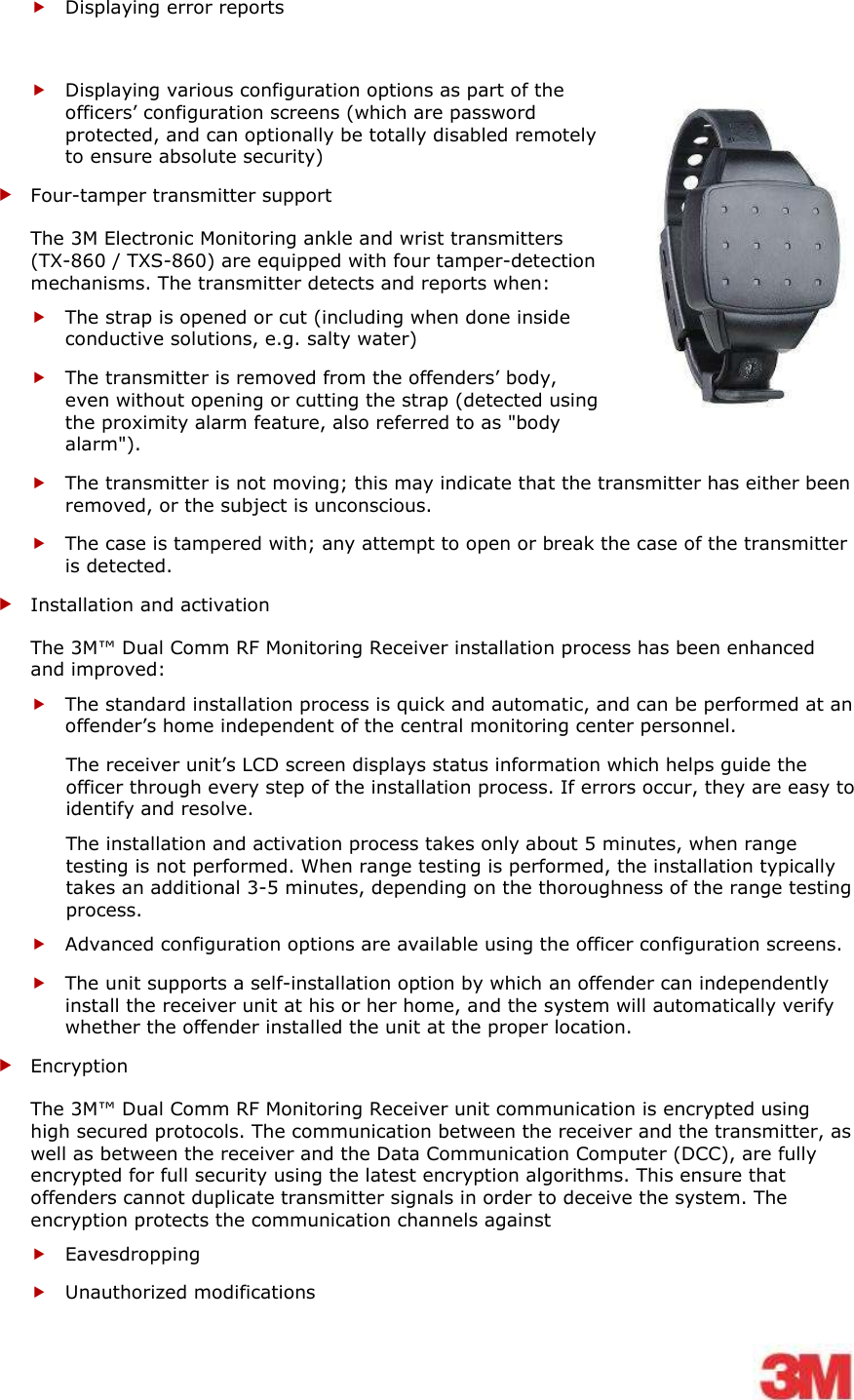     Displaying error reports  Displaying various configuration options as part of the officers’ configuration screens (which are password protected, and can optionally be totally disabled remotely to ensure absolute security)   Four-tamper transmitter support  The 3M Electronic Monitoring ankle and wrist transmitters (TX-860 / TXS-860) are equipped with four tamper-detection mechanisms. The transmitter detects and reports when:  The strap is opened or cut (including when done inside conductive solutions, e.g. salty water)  The transmitter is removed from the offenders’ body, even without opening or cutting the strap (detected using the proximity alarm feature, also referred to as &quot;body alarm&quot;).  The transmitter is not moving; this may indicate that the transmitter has either been removed, or the subject is unconscious.  The case is tampered with; any attempt to open or break the case of the transmitter is detected.  Installation and activation The 3M™ Dual Comm RF Monitoring Receiver installation process has been enhanced and improved:  The standard installation process is quick and automatic, and can be performed at an offender’s home independent of the central monitoring center personnel. The receiver unit’s LCD screen displays status information which helps guide the officer through every step of the installation process. If errors occur, they are easy to identify and resolve. The installation and activation process takes only about 5 minutes, when range testing is not performed. When range testing is performed, the installation typically takes an additional 3-5 minutes, depending on the thoroughness of the range testing process.   Advanced configuration options are available using the officer configuration screens.  The unit supports a self-installation option by which an offender can independently install the receiver unit at his or her home, and the system will automatically verify whether the offender installed the unit at the proper location.  Encryption  The 3M™ Dual Comm RF Monitoring Receiver unit communication is encrypted using high secured protocols. The communication between the receiver and the transmitter, as well as between the receiver and the Data Communication Computer (DCC), are fully encrypted for full security using the latest encryption algorithms. This ensure that offenders cannot duplicate transmitter signals in order to deceive the system. The encryption protects the communication channels against   Eavesdropping  Unauthorized modifications 